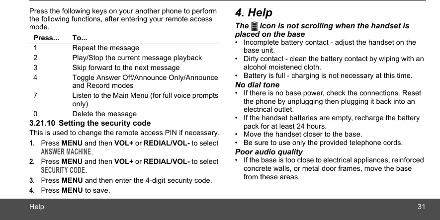 Help 31Press the following keys on your another phone to perform the following functions, after entering your remote access mode.3.21.10 Setting the security codeThis is used to change the remote access PIN if necessary.1.Press MENU and then VOL+ or REDIAL/VOL- to select ANSWER MACHINE.2.Press MENU and then VOL+ or REDIAL/VOL- to select SECURITY CODE.3.Press MENU and then enter the 4-digit security code.4.Press MENU to save.4. HelpThe   icon is not scrolling when the handset is placed on the base•  Incomplete battery contact - adjust the handset on the base unit.•  Dirty contact - clean the battery contact by wiping with an alcohol moistened cloth.•  Battery is full - charging is not necessary at this time.No dial tone•  If there is no base power, check the connections. Reset the phone by unplugging then plugging it back into an electrical outlet.•  If the handset batteries are empty, recharge the battery pack for at least 24 hours.•  Move the handset closer to the base.•  Be sure to use only the provided telephone cords.Poor audio quality•  If the base is too close to electrical appliances, reinforced concrete walls, or metal door frames, move the base from these areas.Press... To...1 Repeat the message2 Play/Stop the current message playback3 Skip forward to the next message4 Toggle Answer Off/Announce Only/Announce and Record modes7 Listen to the Main Menu (for full voice prompts only)0 Delete the message