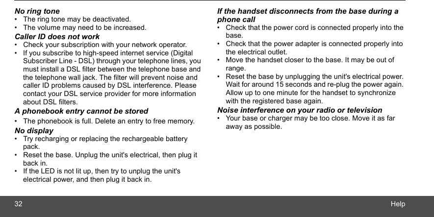 32 HelpNo ring tone•  The ring tone may be deactivated.•  The volume may need to be increased.Caller ID does not work•  Check your subscription with your network operator.•  If you subscribe to high-speed internet service (Digital Subscriber Line - DSL) through your telephone lines, you must install a DSL filter between the telephone base and the telephone wall jack. The filter will prevent noise and caller ID problems caused by DSL interference. Please contact your DSL service provider for more information about DSL filters.A phonebook entry cannot be stored•  The phonebook is full. Delete an entry to free memory.No display•  Try recharging or replacing the rechargeable battery pack.•  Reset the base. Unplug the unit&apos;s electrical, then plug it back in.•  If the LED is not lit up, then try to unplug the unit&apos;s electrical power, and then plug it back in.If the handset disconnects from the base during a phone call•  Check that the power cord is connected properly into the base.•  Check that the power adapter is connected properly into the electrical outlet.•  Move the handset closer to the base. It may be out of range.•  Reset the base by unplugging the unit&apos;s electrical power. Wait for around 15 seconds and re-plug the power again. Allow up to one minute for the handset to synchronize with the registered base again.Noise interference on your radio or television•  Your base or charger may be too close. Move it as far away as possible.