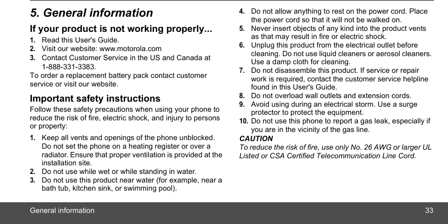 General information 335. General informationIf your product is not working properly...1.Read this User&apos;s Guide.2.Visit our website: www.motorola.com3.Contact Customer Service in the US and Canada at 1-888-331-3383.To order a replacement battery pack contact customer service or visit our website.Important safety instructionsFollow these safety precautions when using your phone to reduce the risk of fire, electric shock, and injury to persons or property:1.Keep all vents and openings of the phone unblocked. Do not set the phone on a heating register or over a radiator. Ensure that proper ventilation is provided at the installation site.2.Do not use while wet or while standing in water.3.Do not use this product near water (for example, near a bath tub, kitchen sink, or swimming pool).4.Do not allow anything to rest on the power cord. Place the power cord so that it will not be walked on.5.Never insert objects of any kind into the product vents as that may result in fire or electric shock.6.Unplug this product from the electrical outlet before cleaning. Do not use liquid cleaners or aerosol cleaners. Use a damp cloth for cleaning.7.Do not disassemble this product. If service or repair work is required, contact the customer service helpline found in this User&apos;s Guide.8.Do not overload wall outlets and extension cords.9.Avoid using during an electrical storm. Use a surge protector to protect the equipment.10.Do not use this phone to report a gas leak, especially if you are in the vicinity of the gas line.CAUTIONTo reduce the risk of fire, use only No. 26 AWG or larger UL Listed or CSA Certified Telecommunication Line Cord.