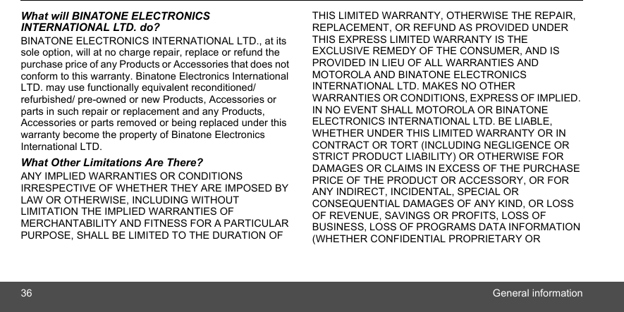 36 General informationWhat will BINATONE ELECTRONICS INTERNATIONAL LTD. do?BINATONE ELECTRONICS INTERNATIONAL LTD., at its sole option, will at no charge repair, replace or refund the purchase price of any Products or Accessories that does not conform to this warranty. Binatone Electronics International LTD. may use functionally equivalent reconditioned/ refurbished/ pre-owned or new Products, Accessories or parts in such repair or replacement and any Products, Accessories or parts removed or being replaced under this warranty become the property of Binatone Electronics International LTD.What Other Limitations Are There?ANY IMPLIED WARRANTIES OR CONDITIONS IRRESPECTIVE OF WHETHER THEY ARE IMPOSED BY LAW OR OTHERWISE, INCLUDING WITHOUT LIMITATION THE IMPLIED WARRANTIES OF MERCHANTABILITY AND FITNESS FOR A PARTICULAR PURPOSE, SHALL BE LIMITED TO THE DURATION OF THIS LIMITED WARRANTY, OTHERWISE THE REPAIR, REPLACEMENT, OR REFUND AS PROVIDED UNDER THIS EXPRESS LIMITED WARRANTY IS THE EXCLUSIVE REMEDY OF THE CONSUMER, AND IS PROVIDED IN LIEU OF ALL WARRANTIES AND MOTOROLA AND BINATONE ELECTRONICS INTERNATIONAL LTD. MAKES NO OTHER WARRANTIES OR CONDITIONS, EXPRESS OF IMPLIED. IN NO EVENT SHALL MOTOROLA OR BINATONE ELECTRONICS INTERNATIONAL LTD. BE LIABLE, WHETHER UNDER THIS LIMITED WARRANTY OR IN CONTRACT OR TORT (INCLUDING NEGLIGENCE OR STRICT PRODUCT LIABILITY) OR OTHERWISE FOR DAMAGES OR CLAIMS IN EXCESS OF THE PURCHASE PRICE OF THE PRODUCT OR ACCESSORY, OR FOR ANY INDIRECT, INCIDENTAL, SPECIAL OR CONSEQUENTIAL DAMAGES OF ANY KIND, OR LOSS OF REVENUE, SAVINGS OR PROFITS, LOSS OF BUSINESS, LOSS OF PROGRAMS DATA INFORMATION (WHETHER CONFIDENTIAL PROPRIETARY OR 