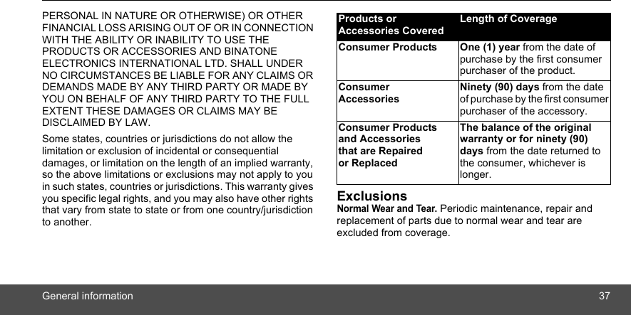 General information 37PERSONAL IN NATURE OR OTHERWISE) OR OTHER FINANCIAL LOSS ARISING OUT OF OR IN CONNECTION WITH THE ABILITY OR INABILITY TO USE THE PRODUCTS OR ACCESSORIES AND BINATONE ELECTRONICS INTERNATIONAL LTD. SHALL UNDER NO CIRCUMSTANCES BE LIABLE FOR ANY CLAIMS OR DEMANDS MADE BY ANY THIRD PARTY OR MADE BY YOU ON BEHALF OF ANY THIRD PARTY TO THE FULL EXTENT THESE DAMAGES OR CLAIMS MAY BE DISCLAIMED BY LAW.Some states, countries or jurisdictions do not allow the limitation or exclusion of incidental or consequential damages, or limitation on the length of an implied warranty, so the above limitations or exclusions may not apply to you in such states, countries or jurisdictions. This warranty gives you specific legal rights, and you may also have other rights that vary from state to state or from one country/jurisdiction to another.ExclusionsNormal Wear and Tear. Periodic maintenance, repair and replacement of parts due to normal wear and tear are excluded from coverage.Products or Accessories CoveredLength of CoverageConsumer Products One (1) year from the date of purchase by the first consumer purchaser of the product.Consumer AccessoriesNinety (90) days from the date of purchase by the first consumer purchaser of the accessory.Consumer Products and Accessories that are Repaired or ReplacedThe balance of the original warranty or for ninety (90) days from the date returned to the consumer, whichever is longer.