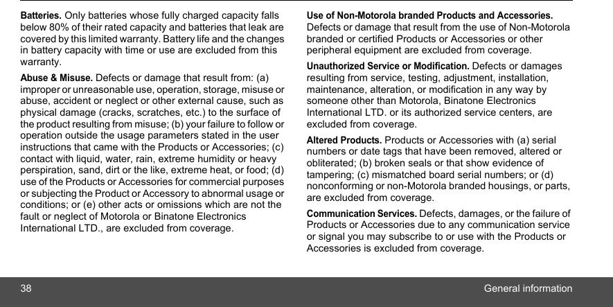 38 General informationBatteries. Only batteries whose fully charged capacity falls below 80% of their rated capacity and batteries that leak are covered by this limited warranty. Battery life and the changes in battery capacity with time or use are excluded from this warranty. Abuse &amp; Misuse. Defects or damage that result from: (a) improper or unreasonable use, operation, storage, misuse or abuse, accident or neglect or other external cause, such as physical damage (cracks, scratches, etc.) to the surface of the product resulting from misuse; (b) your failure to follow or operation outside the usage parameters stated in the user instructions that came with the Products or Accessories; (c) contact with liquid, water, rain, extreme humidity or heavy perspiration, sand, dirt or the like, extreme heat, or food; (d) use of the Products or Accessories for commercial purposes or subjecting the Product or Accessory to abnormal usage or conditions; or (e) other acts or omissions which are not the fault or neglect of Motorola or Binatone Electronics International LTD., are excluded from coverage.Use of Non-Motorola branded Products and Accessories. Defects or damage that result from the use of Non-Motorola branded or certified Products or Accessories or other peripheral equipment are excluded from coverage.Unauthorized Service or Modification. Defects or damages resulting from service, testing, adjustment, installation, maintenance, alteration, or modification in any way by someone other than Motorola, Binatone Electronics International LTD. or its authorized service centers, are excluded from coverage. Altered Products. Products or Accessories with (a) serial numbers or date tags that have been removed, altered or obliterated; (b) broken seals or that show evidence of tampering; (c) mismatched board serial numbers; or (d) nonconforming or non-Motorola branded housings, or parts, are excluded from coverage. Communication Services. Defects, damages, or the failure of Products or Accessories due to any communication service or signal you may subscribe to or use with the Products or Accessories is excluded from coverage.