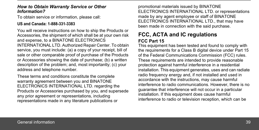 General information 39How to Obtain Warranty Service or Other Information?To obtain service or information, please call:US and Canada: 1-888-331-3383You will receive instructions on how to ship the Products or Accessories, the shipment of which shall be at your own risk and expense, to a BINATONE ELECTRONICS INTERNATIONAL LTD. Authorized Repair Center. To obtain service, you must include: (a) a copy of your receipt, bill of sale or other comparable proof of purchase of the Products or Accessories showing the date of purchase; (b) a written description of the problem; and, most importantly; (c) your address and telephone number.These terms and conditions constitute the complete warranty agreement between you and BINATONE ELECTRONICS INTERNATIONAL LTD. regarding the Products or Accessories purchased by you, and supersede any prior agreement or representations, including representations made in any literature publications or promotional materials issued by BINATONE ELECTRONICS INTERNATIONAL LTD. or representations made by any agent employee or staff of BINATONE ELECTRONICS INTERNATIONAL LTD., that may have been made in connection with the said purchase.FCC, ACTA and IC regulations FCC Part 15 This equipment has been tested and found to comply with the requirements for a Class B digital device under Part 15 of the Federal Communications Commission (FCC) rules. These requirements are intended to provide reasonable protection against harmful interference in a residential installation. This equipment generates, uses and can radiate radio frequency energy and, if not installed and used in accordance with the instructions, may cause harmful interference to radio communications. However, there is no guarantee that interference will not occur in a particular installation. If this equipment does cause harmful interference to radio or television reception, which can be 