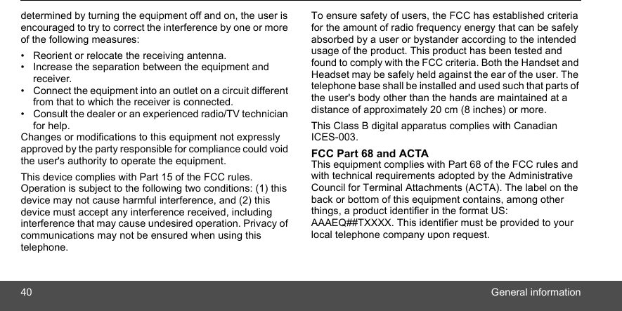 40 General informationdetermined by turning the equipment off and on, the user is encouraged to try to correct the interference by one or more of the following measures: •  Reorient or relocate the receiving antenna. •  Increase the separation between the equipment and receiver. •  Connect the equipment into an outlet on a circuit different from that to which the receiver is connected. •  Consult the dealer or an experienced radio/TV technician for help. Changes or modifications to this equipment not expressly approved by the party responsible for compliance could void the user&apos;s authority to operate the equipment. This device complies with Part 15 of the FCC rules. Operation is subject to the following two conditions: (1) this device may not cause harmful interference, and (2) this device must accept any interference received, including interference that may cause undesired operation. Privacy of communications may not be ensured when using this telephone. To ensure safety of users, the FCC has established criteria for the amount of radio frequency energy that can be safely absorbed by a user or bystander according to the intended usage of the product. This product has been tested and found to comply with the FCC criteria. Both the Handset and Headset may be safely held against the ear of the user. The telephone base shall be installed and used such that parts of the user&apos;s body other than the hands are maintained at a distance of approximately 20 cm (8 inches) or more.This Class B digital apparatus complies with Canadian ICES-003. FCC Part 68 and ACTA This equipment complies with Part 68 of the FCC rules and with technical requirements adopted by the Administrative Council for Terminal Attachments (ACTA). The label on the back or bottom of this equipment contains, among other things, a product identifier in the format US: AAAEQ##TXXXX. This identifier must be provided to your local telephone company upon request. 