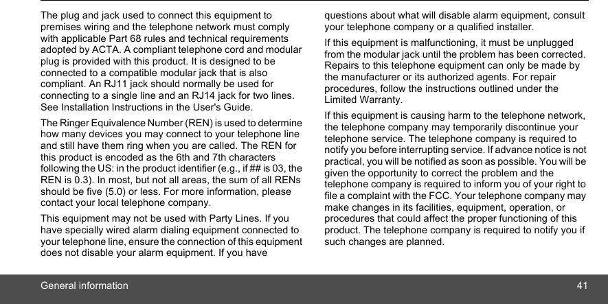 General information 41The plug and jack used to connect this equipment to premises wiring and the telephone network must comply with applicable Part 68 rules and technical requirements adopted by ACTA. A compliant telephone cord and modular plug is provided with this product. It is designed to be connected to a compatible modular jack that is also compliant. An RJ11 jack should normally be used for connecting to a single line and an RJ14 jack for two lines. See Installation Instructions in the User&apos;s Guide.The Ringer Equivalence Number (REN) is used to determine how many devices you may connect to your telephone line and still have them ring when you are called. The REN for this product is encoded as the 6th and 7th characters following the US: in the product identifier (e.g., if ## is 03, the REN is 0.3). In most, but not all areas, the sum of all RENs should be five (5.0) or less. For more information, please contact your local telephone company. This equipment may not be used with Party Lines. If you have specially wired alarm dialing equipment connected to your telephone line, ensure the connection of this equipment does not disable your alarm equipment. If you have questions about what will disable alarm equipment, consult your telephone company or a qualified installer. If this equipment is malfunctioning, it must be unplugged from the modular jack until the problem has been corrected. Repairs to this telephone equipment can only be made by the manufacturer or its authorized agents. For repair procedures, follow the instructions outlined under the Limited Warranty. If this equipment is causing harm to the telephone network, the telephone company may temporarily discontinue your telephone service. The telephone company is required to notify you before interrupting service. If advance notice is not practical, you will be notified as soon as possible. You will be given the opportunity to correct the problem and the telephone company is required to inform you of your right to file a complaint with the FCC. Your telephone company may make changes in its facilities, equipment, operation, or procedures that could affect the proper functioning of this product. The telephone company is required to notify you if such changes are planned. 