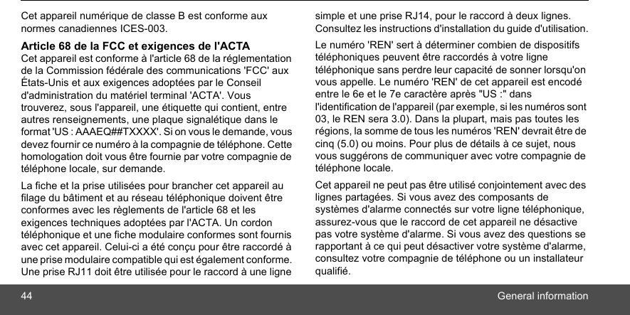 44 General informationCet appareil numérique de classe B est conforme aux normes canadiennes ICES-003.Article 68 de la FCC et exigences de l&apos;ACTACet appareil est conforme à l&apos;article 68 de la réglementation de la Commission fédérale des communications &apos;FCC&apos; aux États-Unis et aux exigences adoptées par le Conseil d&apos;administration du matériel terminal &apos;ACTA&apos;. Vous trouverez, sous l&apos;appareil, une étiquette qui contient, entre autres renseignements, une plaque signalétique dans le format &apos;US : AAAEQ##TXXXX&apos;. Si on vous le demande, vous devez fournir ce numéro à la compagnie de téléphone. Cette homologation doit vous être fournie par votre compagnie de téléphone locale, sur demande.La fiche et la prise utilisées pour brancher cet appareil au filage du bâtiment et au réseau téléphonique doivent être conformes avec les règlements de l&apos;article 68 et les exigences techniques adoptées par l&apos;ACTA. Un cordon téléphonique et une fiche modulaire conformes sont fournis avec cet appareil. Celui-ci a été conçu pour être raccordé à une prise modulaire compatible qui est également conforme. Une prise RJ11 doit être utilisée pour le raccord à une ligne simple et une prise RJ14, pour le raccord à deux lignes. Consultez les instructions d&apos;installation du guide d&apos;utilisation.Le numéro &apos;REN&apos; sert à déterminer combien de dispositifs téléphoniques peuvent être raccordés à votre ligne téléphonique sans perdre leur capacité de sonner lorsqu&apos;on vous appelle. Le numéro &apos;REN&apos; de cet appareil est encodé entre le 6e et le 7e caractère après &quot;US :&quot; dans l&apos;identification de l&apos;appareil (par exemple, si les numéros sont 03, le REN sera 3.0). Dans la plupart, mais pas toutes les régions, la somme de tous les numéros &apos;REN&apos; devrait être de cinq (5.0) ou moins. Pour plus de détails à ce sujet, nous vous suggérons de communiquer avec votre compagnie de téléphone locale. Cet appareil ne peut pas être utilisé conjointement avec des lignes partagées. Si vous avez des composants de systèmes d&apos;alarme connectés sur votre ligne téléphonique, assurez-vous que le raccord de cet appareil ne désactive pas votre système d&apos;alarme. Si vous avez des questions se rapportant à ce qui peut désactiver votre système d&apos;alarme, consultez votre compagnie de téléphone ou un installateur qualifié. 