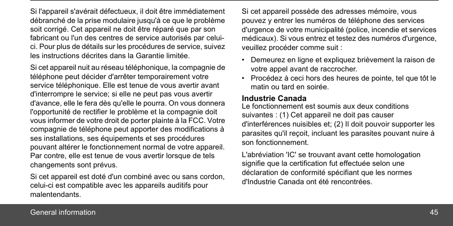 General information 45Si l&apos;appareil s&apos;avérait défectueux, il doit être immédiatement débranché de la prise modulaire jusqu&apos;à ce que le problème soit corrigé. Cet appareil ne doit être réparé que par son fabricant ou l&apos;un des centres de service autorisés par celui-ci. Pour plus de détails sur les procédures de service, suivez les instructions décrites dans la Garantie limitée. Si cet appareil nuit au réseau téléphonique, la compagnie de téléphone peut décider d&apos;arrêter temporairement votre service téléphonique. Elle est tenue de vous avertir avant d&apos;interrompre le service; si elle ne peut pas vous avertir d&apos;avance, elle le fera dès qu&apos;elle le pourra. On vous donnera l&apos;opportunité de rectifier le problème et la compagnie doit vous informer de votre droit de porter plainte à la FCC. Votre compagnie de téléphone peut apporter des modifications à ses installations, ses équipements et ses procédures pouvant altérer le fonctionnement normal de votre appareil. Par contre, elle est tenue de vous avertir lorsque de tels changements sont prévus. Si cet appareil est doté d&apos;un combiné avec ou sans cordon, celui-ci est compatible avec les appareils auditifs pour malentendants.Si cet appareil possède des adresses mémoire, vous pouvez y entrer les numéros de téléphone des services d&apos;urgence de votre municipalité (police, incendie et services médicaux). Si vous entrez et testez des numéros d&apos;urgence, veuillez procéder comme suit :•  Demeurez en ligne et expliquez brièvement la raison de votre appel avant de raccrocher.•  Procédez à ceci hors des heures de pointe, tel que tôt le matin ou tard en soirée.Industrie Canada Le fonctionnement est soumis aux deux conditions suivantes : (1) Cet appareil ne doit pas causer d&apos;interférences nuisibles et; (2) Il doit pouvoir supporter les parasites qu&apos;il reçoit, incluant les parasites pouvant nuire à son fonctionnement. L&apos;abréviation &apos;IC&apos; se trouvant avant cette homologation signifie que la certification fut effectuée selon une déclaration de conformité spécifiant que les normes d&apos;Industrie Canada ont été rencontrées.