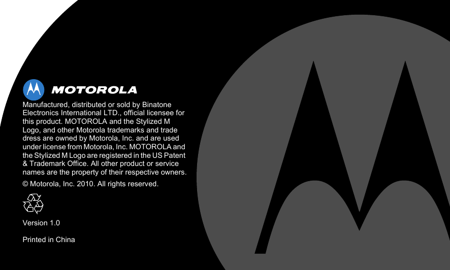  Manufactured, distributed or sold by Binatone Electronics International LTD., official licensee for this product. MOTOROLA and the Stylized M Logo, and other Motorola trademarks and trade dress are owned by Motorola, Inc. and are used under license from Motorola, Inc. MOTOROLA and the Stylized M Logo are registered in the US Patent &amp; Trademark Office. All other product or service names are the property of their respective owners.© Motorola, Inc. 2010. All rights reserved.Version 1.0Printed in China