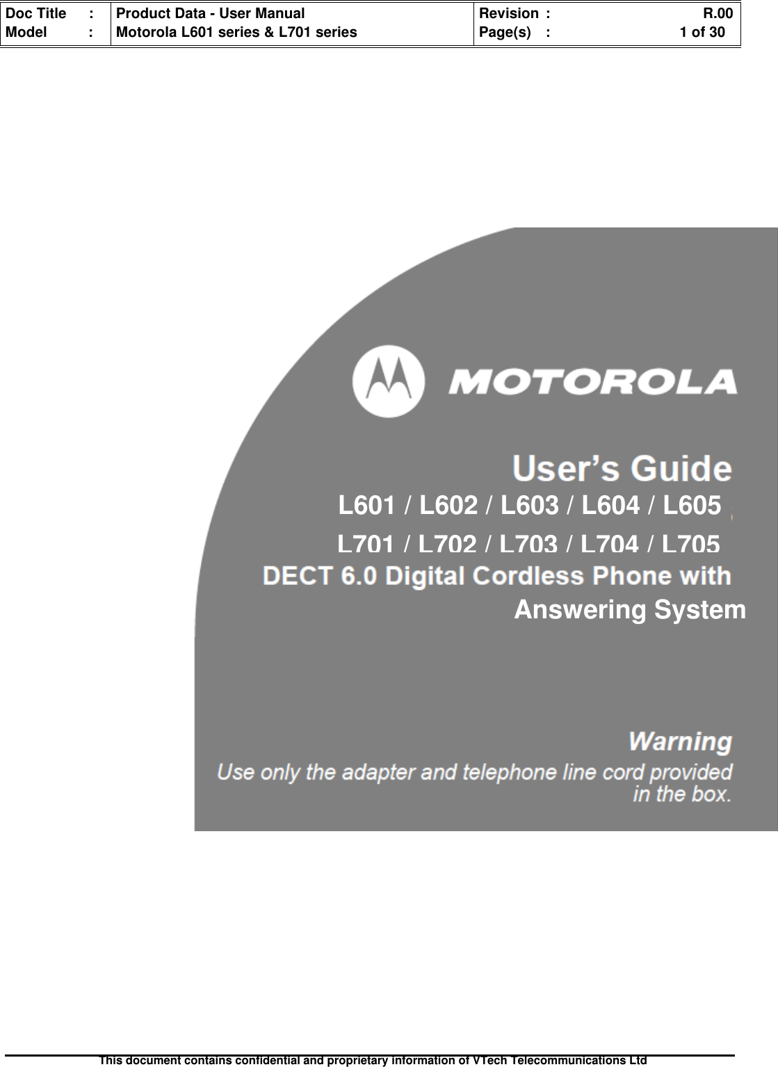 Doc Title : Product Data - User Manual Revision : R.00Model : Motorola L601 series &amp; L701 series Page(s) : 1 of 30This document contains confidential and proprietary information of VTech Telecommunications LtdL601 / L602 / L603 / L604 / L605L701/L702/L703/L704/L705Answering System