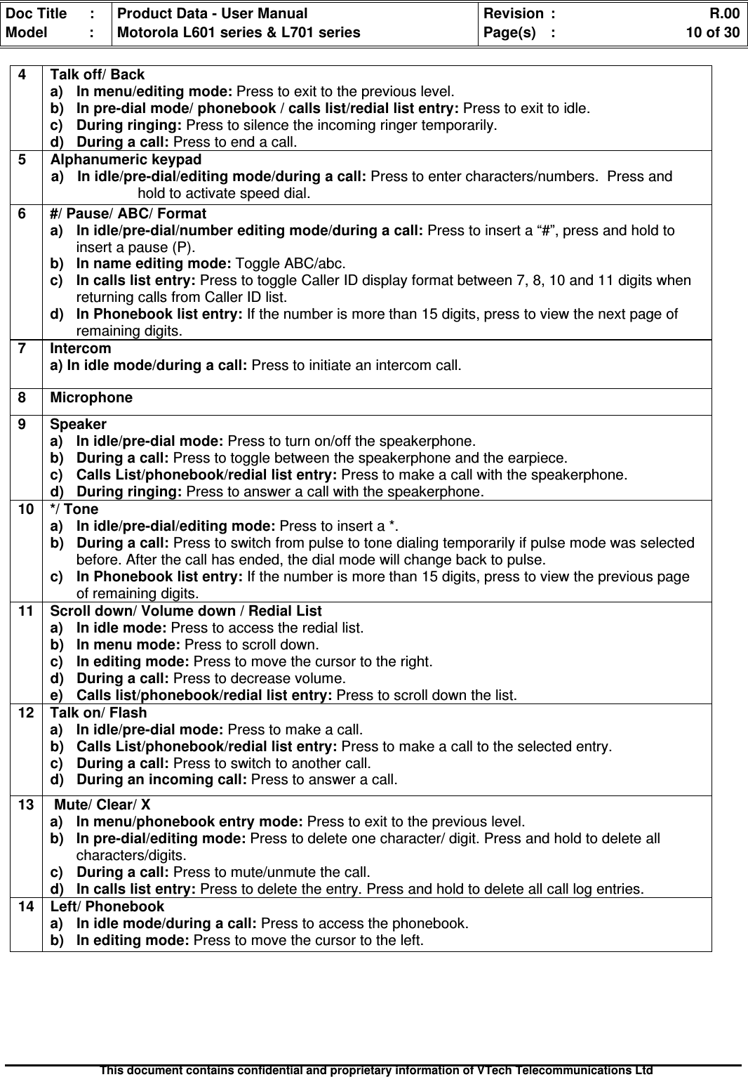 Doc Title : Product Data - User Manual Revision : R.00Model : Motorola L601 series &amp; L701 series Page(s) : 10 of 30This document contains confidential and proprietary information of VTech Telecommunications Ltd4 Talk off/ Backa) In menu/editing mode: Press to exit to the previous level.b) In pre-dial mode/ phonebook / calls list/redial list entry: Press to exit to idle.c) During ringing: Press to silence the incoming ringer temporarily.d)Duringacall:Press to end a call.5 Alphanumeric keypada) In idle/pre-dial/editing mode/during a call: Press to enter characters/numbers. Press andhold to activate speed dial.6 #/ Pause/ ABC/ Formata)Inidle/pre-dial/numbereditingmode/duringacall:Press to insert a “#”, press and hold toinsert a pause (P).b) In name editing mode: Toggle ABC/abc.c) In calls list entry: Press to toggle Caller ID display format between 7, 8, 10 and 11 digits whenreturning calls from Caller ID list.d) In Phonebook list entry: If the number is more than 15 digits, press to view the next page ofremaining digits.7 Intercoma) In idle mode/during a call: Press to initiate an intercom call.8 Microphone9 Speakera) In idle/pre-dial mode: Press to turn on/off the speakerphone.b) During a call: Press to toggle between the speakerphone and the earpiece.c) Calls List/phonebook/redial list entry: Press to make a call with the speakerphone.d)Duringringing:Press to answer a call with the speakerphone.10 */ Tonea)Inidle/pre-dial/editingmode:Press to insert a *.b) During a call: Press to switch from pulse to tone dialing temporarily if pulse mode was selectedbefore. After the call has ended, the dial mode will change back to pulse.c) In Phonebook list entry: If the number is more than 15 digits, press to view the previous pageof remaining digits.11 Scroll down/ Volume down / Redial Lista)Inidlemode:Press to access the redial list.b)Inmenumode:Press to scroll down.c) In editing mode: Press to move the cursor to the right.d) During a call: Press to decrease volume.e) Calls list/phonebook/redial list entry: Press to scroll down the list.12 Talk on/ Flasha) In idle/pre-dial mode: Press to make a call.b)CallsList/phonebook/rediallistentry:Press to make a call to the selected entry.c)Duringacall:Press to switch to another call.d) During an incoming call: Press to answer a call.13 Mute/ Clear/ Xa) In menu/phonebook entry mode: Press to exit to the previous level.b) In pre-dial/editing mode: Press to delete one character/ digit. Press and hold to delete allcharacters/digits.c)Duringacall:Press to mute/unmute the call.d)Incallslistentry:Press to delete the entry. Press and hold to delete all call log entries.14 Left/ Phonebooka) In idle mode/during a call: Press to access the phonebook.b) In editing mode: Press to move the cursor to the left.