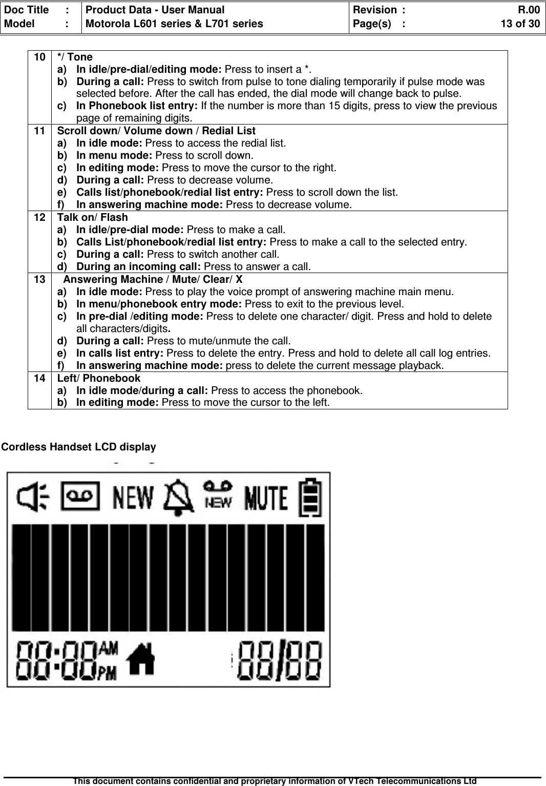 Doc Title : Product Data - User Manual Revision : R.00Model : Motorola L601 series &amp; L701 series Page(s) : 13 of 30This document contains confidential and proprietary information of VTech Telecommunications LtdCordless Handset LCD display10 */ Tonea)Inidle/pre-dial/editingmode:Press to insert a *.b)Duringacall:Press to switch from pulse to tone dialing temporarily if pulse mode wasselected before. After the call has ended, the dial mode will change back to pulse.c) In Phonebook list entry: If the number is more than 15 digits, press to view the previouspage of remaining digits.11 Scroll down/ Volume down / Redial Lista) In idle mode: Press to access the redial list.b) In menu mode: Press to scroll down.c) In editing mode: Press to move the cursor to the right.d) During a call: Press to decrease volume.e)Callslist/phonebook/rediallistentry:Press to scroll down the list.f)Inansweringmachinemode:Press to decrease volume.12 Talk on/ Flasha) In idle/pre-dial mode: Press to make a call.b) Calls List/phonebook/redial list entry: Press to make a call to the selected entry.c) During a call: Press to switch another call.d) During an incoming call: Press to answer a call.13 Answering Machine / Mute/ Clear/ Xa)Inidlemode:Press to play the voice prompt of answering machine main menu.b)Inmenu/phonebookentrymode:Press to exit to the previous level.c) In pre-dial /editing mode: Press to delete one character/ digit. Press and hold to deleteall characters/digits.d) During a call: Press to mute/unmute the call.e) In calls list entry: Press to delete the entry. Press and hold to delete all call log entries.f)Inansweringmachinemode:press to delete the current message playback.14 Left/ Phonebooka)Inidlemode/duringacall:Press to access the phonebook.b) In editing mode: Press to move the cursor to the left.