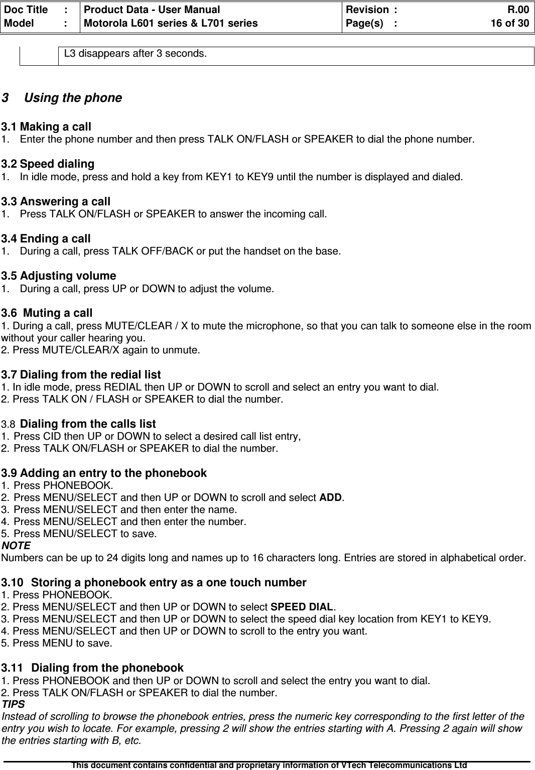 Doc Title : Product Data - User Manual Revision : R.00Model : Motorola L601 series &amp; L701 series Page(s) : 16 of 30This document contains confidential and proprietary information of VTech Telecommunications LtdL3 disappears after 3 seconds.3 Using the phone3.1 Making a call1. Enter the phone number and then press TALK ON/FLASH or SPEAKER to dial the phone number.3.2 Speed dialing1. In idle mode, press and hold a key from KEY1 to KEY9 until the number is displayed and dialed.3.3Answeringacall1. Press TALK ON/FLASH or SPEAKER to answer the incoming call.3.4Endingacall1. During a call, press TALK OFF/BACK or put the handset on the base.3.5Adjustingvolume1. During a call, press UP or DOWN to adjust the volume.3.6Mutingacall1. During a call, press MUTE/CLEAR / X to mute the microphone, so that you can talk to someone else in the roomwithout your caller hearing you.2. Press MUTE/CLEAR/X again to unmute.3.7Dialingfromtherediallist1. In idle mode, press REDIAL then UP or DOWN to scroll and select an entry you want to dial.2. Press TALK ON / FLASH or SPEAKER to dial the number.3.8Dialing from the calls list1. Press CID then UP or DOWN to select a desired call list entry,2. Press TALK ON/FLASH or SPEAKER to dial the number.3.9 Adding an entry to the phonebook1. Press PHONEBOOK.2. Press MENU/SELECT and then UP or DOWN to scroll and select ADD.3. Press MENU/SELECT and then enter the name.4. Press MENU/SELECT and then enter the number.5. Press MENU/SELECT to save.NOTENumbers can be up to 24 digits long and names up to 16 characters long. Entries are stored in alphabetical order.3.10Storingaphonebookentryasaonetouchnumber1. Press PHONEBOOK.2. Press MENU/SELECT and then UP or DOWN to select SPEED DIAL.3. Press MENU/SELECT and then UP or DOWN to select the speed dial key location from KEY1 to KEY9.4. Press MENU/SELECT and then UP or DOWN to scroll to the entry you want.5. Press MENU to save.3.11Dialingfromthephonebook1. Press PHONEBOOK and then UP or DOWN to scroll and select the entry you want to dial.2. Press TALK ON/FLASH or SPEAKER to dial the number.TIPSInstead of scrolling to browse the phonebook entries, press the numeric key corresponding to the first letter of theentry you wish to locate. For example, pressing 2 will show the entries starting with A. Pressing 2 again will showthe entries starting with B, etc.