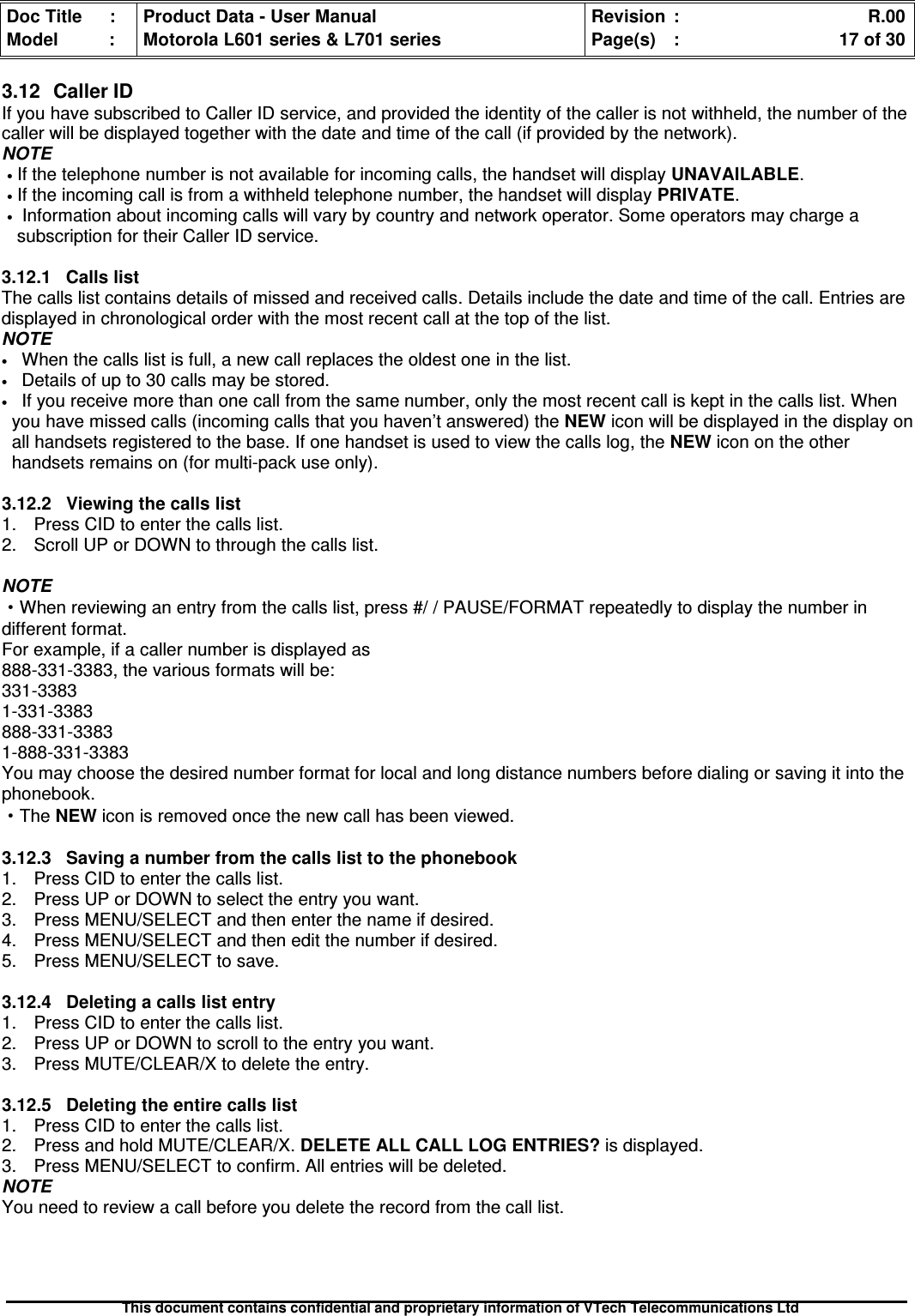 Doc Title : Product Data - User Manual Revision : R.00Model : Motorola L601 series &amp; L701 series Page(s) : 17 of 30This document contains confidential and proprietary information of VTech Telecommunications Ltd3.12 Caller IDIf you have subscribed to Caller ID service, and provided the identity of the caller is not withheld, the number of thecaller will be displayed together with the date and time of the call (if provided by the network).NOTE•If the telephone number is not available for incoming calls, the handset will display UNAVAILABLE.•If the incoming call is from a withheld telephone number, the handset will display PRIVATE.•Information about incoming calls will vary by country and network operator. Some operators may charge asubscription for their Caller ID service.3.12.1 Calls listThe calls list contains details of missed and received calls. Details include the date and time of the call. Entries aredisplayed in chronological order with the most recent call at the top of the list.NOTE•When the calls list is full, a new call replaces the oldest one in the list.•Details of up to 30 calls may be stored.•If you receive more than one call from the same number, only the most recent call is kept in the calls list. Whenyou have missed calls (incoming calls that you haven’t answered) the NEW icon will be displayed in the display onall handsets registered to the base. If one handset is used to view the calls log, the NEW icon on the otherhandsets remains on (for multi-pack use only).3.12.2 Viewing the calls list1. Press CID to enter the calls list.2. Scroll UP or DOWN to through the calls list.NOTE·When reviewing an entry from the calls list, press #/ / PAUSE/FORMAT repeatedly to display the number indifferent format.For example, if a caller number is displayed as888-331-3383, the various formats will be:331-33831-331-3383888-331-33831-888-331-3383You may choose the desired number format for local and long distance numbers before dialing or saving it into thephonebook.·The NEW icon is removed once the new call has been viewed.3.12.3 Saving a number from the calls list to the phonebook1. Press CID to enter the calls list.2. Press UP or DOWN to select the entry you want.3. Press MENU/SELECT and then enter the name if desired.4. Press MENU/SELECT and then edit the number if desired.5. Press MENU/SELECT to save.3.12.4Deletingacallslistentry1. Press CID to enter the calls list.2. Press UP or DOWN to scroll to the entry you want.3. Press MUTE/CLEAR/X to delete the entry.3.12.5Deletingtheentirecallslist1. Press CID to enter the calls list.2. Press and hold MUTE/CLEAR/X. DELETE ALL CALL LOG ENTRIES? is displayed.3. Press MENU/SELECT to confirm. All entries will be deleted.NOTEYou need to review a call before you delete the record from the call list.