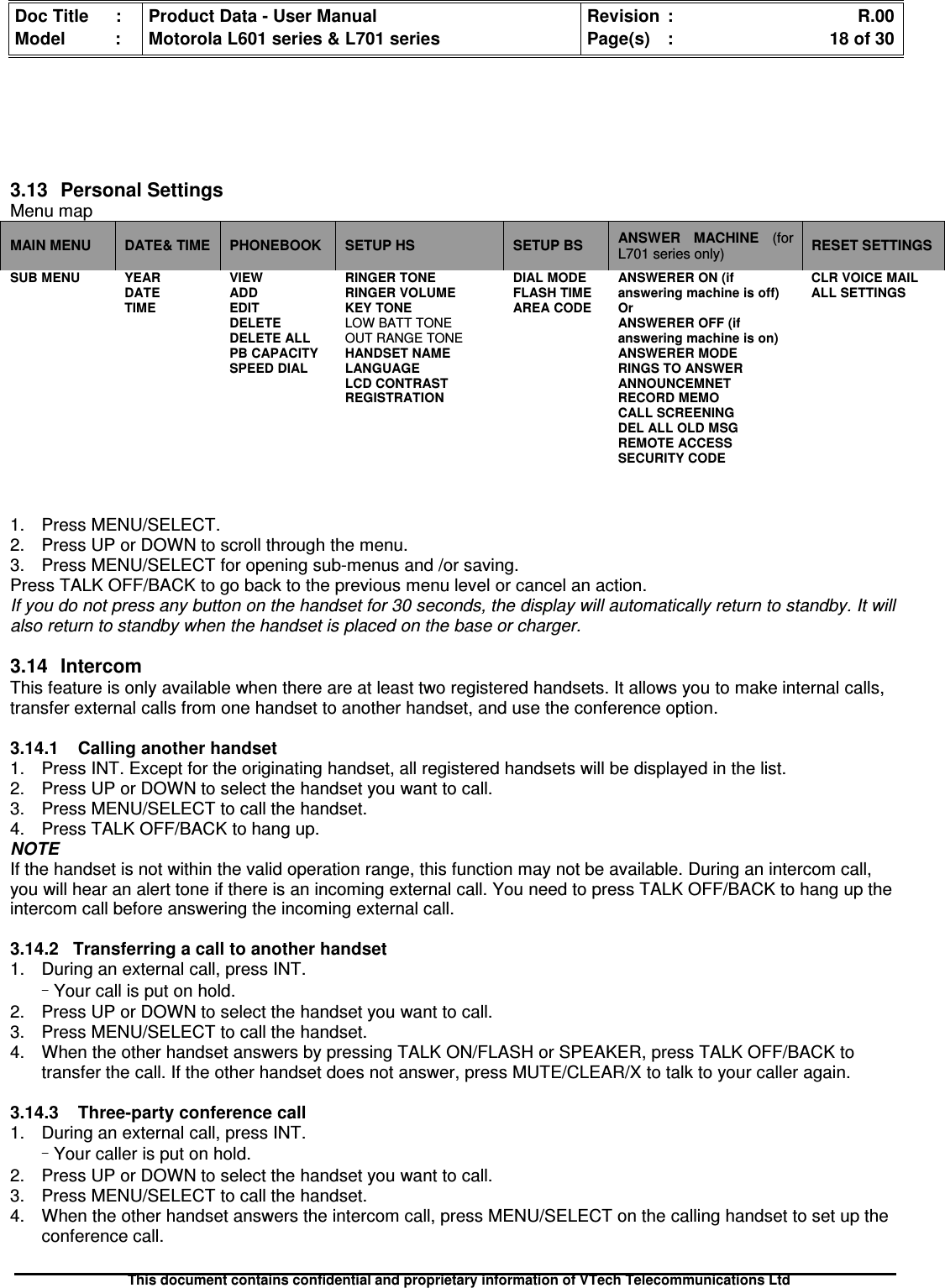 Doc Title : Product Data - User Manual Revision : R.00Model : Motorola L601 series &amp; L701 series Page(s) : 18 of 30This document contains confidential and proprietary information of VTech Telecommunications Ltd3.13PersonalSettingsMenu mapMAIN MENU DATE&amp; TIME PHONEBOOK SETUP HS SETUP BS ANSWER MACHINE (forL701 series only) RESET SETTINGSSUB MENU YEARDATETIMEVIEWADDEDITDELETEDELETE ALLPB CAPACITYSPEED DIALRINGER TONERINGER VOLUMEKEY TONELOW BATT TONEOUT RANGE TONEHANDSET NAMELANGUAGELCD CONTRASTREGISTRATIONDIAL MODEFLASH TIMEAREA CODEANSWERER ON (ifanswering machine is off)OrANSWERER OFF (ifanswering machine is on)ANSWERER MODERINGS TO ANSWERANNOUNCEMNETRECORD MEMOCALL SCREENINGDEL ALL OLD MSGREMOTE ACCESSSECURITY CODECLR VOICE MAILALL SETTINGS1. Press MENU/SELECT.2. Press UP or DOWN to scroll through the menu.3. Press MENU/SELECT for opening sub-menus and /or saving.Press TALK OFF/BACK to go back to the previous menu level or cancel an action.If you do not press any button on the handset for 30 seconds, the display will automatically return to standby. It willalso return to standby when the handset is placed on the base or charger.3.14IntercomThis feature is only available when there are at least two registered handsets. It allows you to make internal calls,transfer external calls from one handset to another handset, and use the conference option.3.14.1Callinganotherhandset1. Press INT. Except for the originating handset, all registered handsets will be displayed in the list.2. Press UP or DOWN to select the handset you want to call.3. Press MENU/SELECT to call the handset.4. Press TALK OFF/BACK to hang up.NOTEIf the handset is not within the valid operation range, this function may not be available. During an intercom call,you will hear an alert tone if there is an incoming external call. You need to press TALK OFF/BACK to hang up theintercom call before answering the incoming external call.3.14.2 Transferring a call to another handset1. During an external call, press INT.–Your call is put on hold.2. Press UP or DOWN to select the handset you want to call.3. Press MENU/SELECT to call the handset.4. When the other handset answers by pressing TALK ON/FLASH or SPEAKER, press TALK OFF/BACK totransfer the call. If the other handset does not answer, press MUTE/CLEAR/X to talk to your caller again.3.14.3Three-partyconferencecall1. During an external call, press INT.–Your caller is put on hold.2. Press UP or DOWN to select the handset you want to call.3. Press MENU/SELECT to call the handset.4. When the other handset answers the intercom call, press MENU/SELECT on the calling handset to set up theconference call.