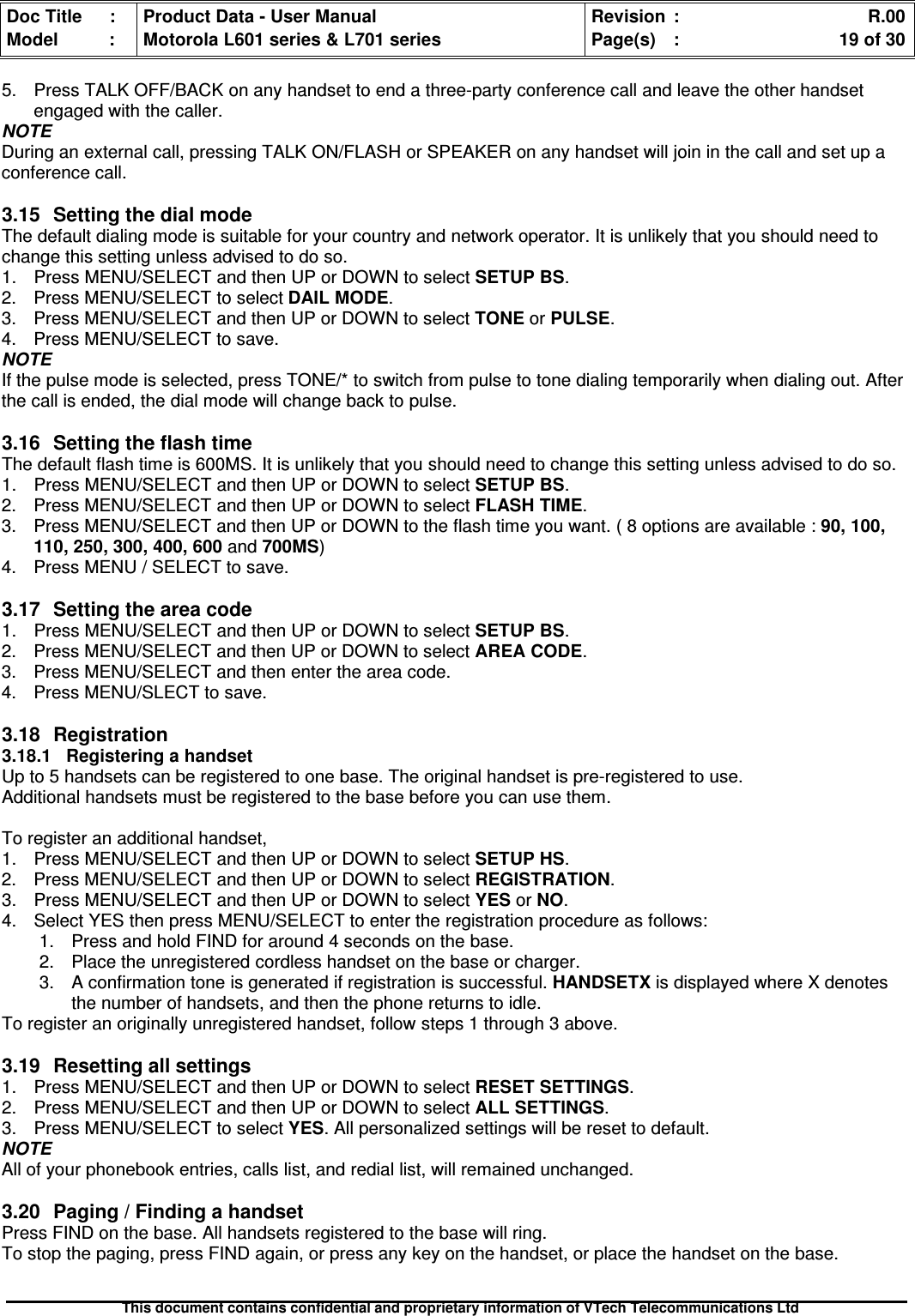 Doc Title : Product Data - User Manual Revision : R.00Model : Motorola L601 series &amp; L701 series Page(s) : 19 of 30This document contains confidential and proprietary information of VTech Telecommunications Ltd5. Press TALK OFF/BACK on any handset to end a three-party conference call and leave the other handsetengaged with the caller.NOTEDuring an external call, pressing TALK ON/FLASH or SPEAKER on any handset will join in the call and set up aconference call.3.15SettingthedialmodeThe default dialing mode is suitable for your country and network operator. It is unlikely that you should need tochange this setting unless advised to do so.1. Press MENU/SELECT and then UP or DOWN to select SETUP BS.2. Press MENU/SELECT to select DAIL MODE.3. Press MENU/SELECT and then UP or DOWN to select TONE or PULSE.4. Press MENU/SELECT to save.NOTEIf the pulse mode is selected, press TONE/* to switch from pulse to tone dialing temporarily when dialing out. Afterthe call is ended, the dial mode will change back to pulse.3.16 Setting the flash timeThe default flash time is 600MS. It is unlikely that you should need to change this setting unless advised to do so.1. Press MENU/SELECT and then UP or DOWN to select SETUP BS.2. Press MENU/SELECT and then UP or DOWN to select FLASH TIME.3. Press MENU/SELECT and then UP or DOWN to the flash time you want. ( 8 options are available : 90, 100,110, 250, 300, 400, 600 and 700MS)4. Press MENU / SELECT to save.3.17Settingtheareacode1. Press MENU/SELECT and then UP or DOWN to selectSETUPBS.2. Press MENU/SELECT and then UP or DOWN to select AREA CODE.3. Press MENU/SELECT and then enter the area code.4. Press MENU/SLECT to save.3.18Registration3.18.1 Registering a handsetUp to 5 handsets can be registered to one base. The original handset is pre-registered to use.Additional handsets must be registered to the base before you can use them.To register an additional handset,1. Press MENU/SELECT and then UP or DOWN to select SETUP HS.2. Press MENU/SELECT and then UP or DOWN to select REGISTRATION.3. Press MENU/SELECT and then UP or DOWN to select YES or NO.4. Select YES then press MENU/SELECT to enter the registration procedure as follows:1. Press and hold FIND for around 4 seconds on the base.2. Place the unregistered cordless handset on the base or charger.3. A confirmation tone is generated if registration is successful. HANDSETX is displayed where X denotesthe number of handsets, and then the phone returns to idle.To register an originally unregistered handset, follow steps 1 through 3 above.3.19Resettingallsettings1. Press MENU/SELECT and then UP or DOWN to select RESET SETTINGS.2. Press MENU/SELECT and then UP or DOWN to select ALL SETTINGS.3. Press MENU/SELECT to selectYES. All personalized settings will be reset to default.NOTEAll of your phonebook entries, calls list, and redial list, will remained unchanged.3.20Paging/FindingahandsetPress FIND on the base. All handsets registered to the base will ring.To stop the paging, press FIND again, or press any key on the handset, or place the handset on the base.