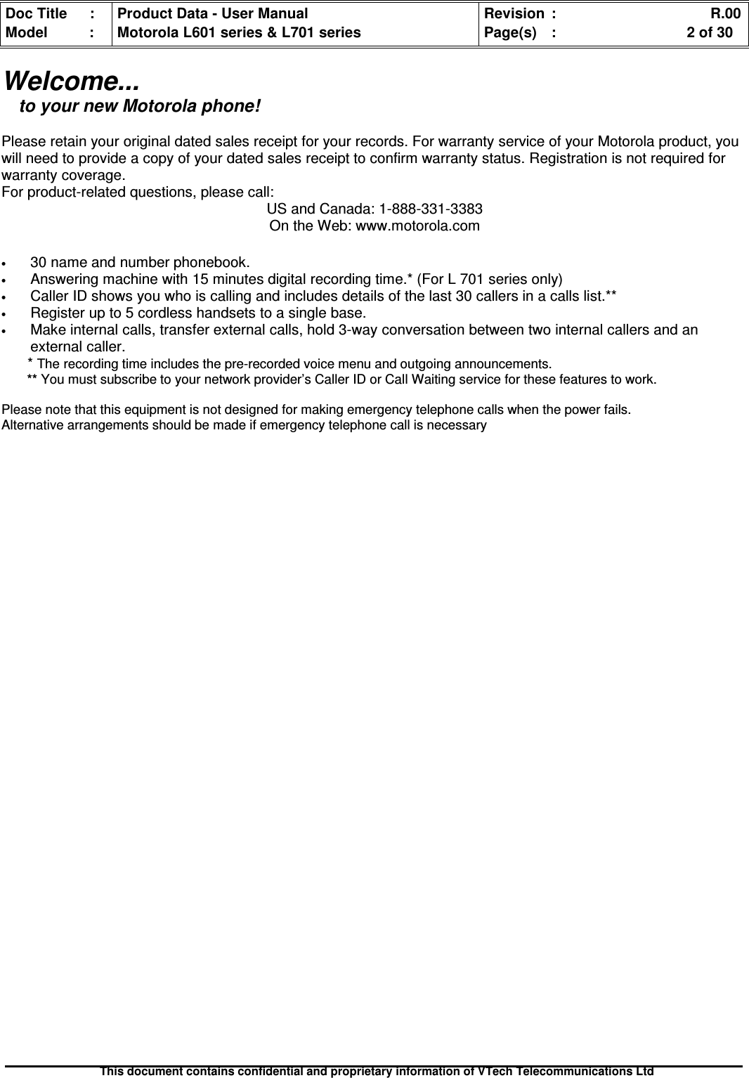 Doc Title : Product Data - User Manual Revision : R.00Model : Motorola L601 series &amp; L701 series Page(s) : 2 of 30This document contains confidential and proprietary information of VTech Telecommunications LtdWelcome...to your new Motorola phone!Please retain your original dated sales receipt for your records. For warranty service of your Motorola product, youwill need to provide a copy of your dated sales receipt to confirm warranty status. Registration is not required forwarranty coverage.For product-related questions, please call:US and Canada: 1-888-331-3383On the Web: www.motorola.com•30 name and number phonebook.•Answering machine with 15 minutes digital recording time.* (For L 701 series only)•Caller ID shows you who is calling and includes details of the last 30 callers in a calls list.**•Register up to 5 cordless handsets to a single base.•Make internal calls, transfer external calls, hold 3-way conversation between two internal callers and anexternal caller.*The recording time includes the pre-recorded voice menu and outgoing announcements.** You must subscribe to your network provider’s Caller ID or Call Waiting service for these features to work.Please note that this equipment is not designed for making emergency telephone calls when the power fails.Alternative arrangements should be made if emergency telephone call is necessary