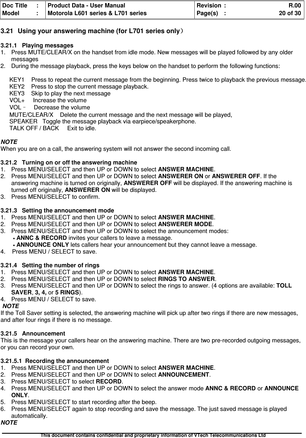 Doc Title : Product Data - User Manual Revision : R.00Model : Motorola L601 series &amp; L701 series Page(s) : 20 of 30This document contains confidential and proprietary information of VTech Telecommunications Ltd3.21 Using your answering machine (for L701 series only））））3.21.1 Playing messages1. Press MUTE/CLEAR/X on the handset from idle mode. New messages will be played followed by any oldermessages2. During the message playback, press the keys below on the handset to perform the following functions:KEY1 Press to repeat the current message from the beginning. Press twice to playback the previous message.KEY2 Press to stop the current message playback.KEY3 Skip to play the next messageVOL+ Increase the volumeVOL–Decrease the volumeMUTE/CLEAR/X Delete the current message and the next message will be played,SPEAKER Toggle the message playback via earpiece/speakerphone.TALK OFF / BACK Exit to idle.NOTEWhen you are on a call, the answering system will not answer the second incoming call.3.21.2 Turning on or off the answering machine1. Press MENU/SELECT and then UP or DOWN to select ANSWER MACHINE.2. Press MENU/SELECT and then UP or DOWN to select ANSWERER ON or ANSWERER OFF. If theanswering machine is turned on originally, ANSWERER OFF will be displayed. If the answering machine isturned off originally, ANSWERER ON will be displayed.3. Press MENU/SELECT to confirm.3.21.3 Setting the announcement mode1. Press MENU/SELECT and then UP or DOWN to select ANSWER MACHINE.2. Press MENU/SELECT and then UP or DOWN to select ANSWERER MODE.3. Press MENU/SELECT and then UP or DOWN to select the announcement modes:•ANNC&amp;RECORDinvites your callers to leave a message.•ANNOUNCE ONLY lets callers hear your announcement but they cannot leave a message.4. Press MENU / SELECT to save.3.21.4 Setting the number of rings1. Press MENU/SELECT and then UP or DOWN to selectANSWERMACHINE.2. Press MENU/SELECT and then UP or DOWN to selectRINGSTOANSWER.3. Press MENU/SELECT and then UP or DOWN to select the rings to answer. (4 options are available: TOLLSAVER,3, 4, or 5 RINGS).4. Press MENU / SELECT to save.NOTEIf the Toll Saver setting is selected, the answering machine will pick up after two rings if there are new messages,and after four rings if there is no message.3.21.5 AnnouncementThis is the message your callers hear on the answering machine. There are two pre-recorded outgoing messages,or you can record your own.3.21.5.1 Recording the announcement1. Press MENU/SELECT and then UP or DOWN to select ANSWER MACHINE.2. Press MENU/SELECT and then UP or DOWN to select ANNOUNCEMENT.3. Press MENU/SELECT to selectRECORD.4. Press MENU/SELECT and then UP or DOWN to select the answer modeANNC&amp;RECORDorANNOUNCEONLY.5. Press MENU/SELECT to start recording after the beep.6. Press MENU/SELECT again to stop recording and save the message. The just saved message is playedautomatically.NOTE