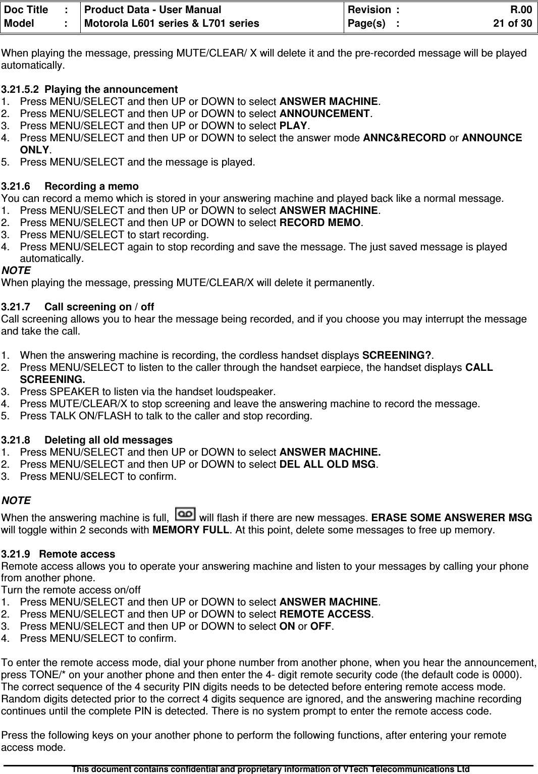 Doc Title : Product Data - User Manual Revision : R.00Model : Motorola L601 series &amp; L701 series Page(s) : 21 of 30This document contains confidential and proprietary information of VTech Telecommunications LtdWhen playing the message, pressing MUTE/CLEAR/ X will delete it and the pre-recorded message will be playedautomatically.3.21.5.2Playingtheannouncement1. Press MENU/SELECT and then UP or DOWN to selectANSWERMACHINE.2. Press MENU/SELECT and then UP or DOWN to select ANNOUNCEMENT.3. Press MENU/SELECT and then UP or DOWN to select PLAY.4. Press MENU/SELECT and then UP or DOWN to select the answer mode ANNC&amp;RECORD or ANNOUNCEONLY.5. Press MENU/SELECT and the message is played.3.21.6 Recording a memoYou can record a memo which is stored in your answering machine and played back like a normal message.1. Press MENU/SELECT and then UP or DOWN to select ANSWER MACHINE.2. Press MENU/SELECT and then UP or DOWN to select RECORD MEMO.3. Press MENU/SELECT to start recording.4. Press MENU/SELECT again to stop recording and save the message. The just saved message is playedautomatically.NOTEWhen playing the message, pressing MUTE/CLEAR/X will delete it permanently.3.21.7Callscreeningon/offCall screening allows you to hear the message being recorded, and if you choose you may interrupt the messageand take the call.1. When the answering machine is recording, the cordless handset displays SCREENING?.2. Press MENU/SELECT to listen to the caller through the handset earpiece, the handset displaysCALLSCREENING.3. Press SPEAKER to listen via the handset loudspeaker.4. Press MUTE/CLEAR/X to stop screening and leave the answering machine to record the message.5. Press TALK ON/FLASH to talk to the caller and stop recording.3.21.8Deletingalloldmessages1. Press MENU/SELECT and then UP or DOWN to selectANSWERMACHINE.2. Press MENU/SELECT and then UP or DOWN to selectDELALLOLDMSG.3. Press MENU/SELECT to confirm.NOTEWhen the answering machine is full, will flash if there are new messages. ERASE SOME ANSWERER MSGwill toggle within 2 seconds with MEMORY FULL. At this point, delete some messages to free up memory.3.21.9RemoteaccessRemote access allows you to operate your answering machine and listen to your messages by calling your phonefrom another phone.Turn the remote access on/off1. Press MENU/SELECT and then UP or DOWN to select ANSWER MACHINE.2. Press MENU/SELECT and then UP or DOWN to select REMOTE ACCESS.3. Press MENU/SELECT and then UP or DOWN to selectONorOFF.4. Press MENU/SELECT to confirm.To enter the remote access mode, dial your phone number from another phone, when you hear the announcement,press TONE/* on your another phone and then enter the 4- digit remote security code (the default code is 0000).The correct sequence of the 4 security PIN digits needs to be detected before entering remote access mode.Random digits detected prior to the correct 4 digits sequence are ignored, and the answering machine recordingcontinues until the complete PIN is detected. There is no system prompt to enter the remote access code.Press the following keys on your another phone to perform the following functions, after entering your remoteaccess mode.