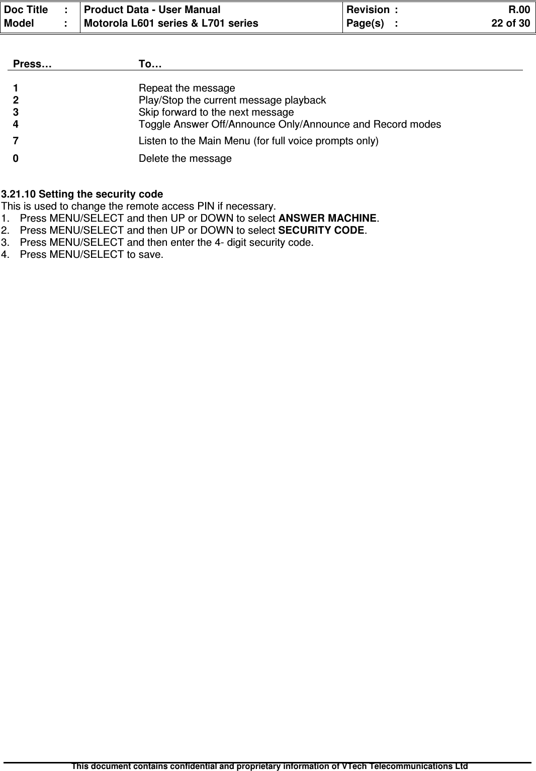 Doc Title : Product Data - User Manual Revision : R.00Model : Motorola L601 series &amp; L701 series Page(s) : 22 of 30This document contains confidential and proprietary information of VTech Telecommunications LtdPress… To…1Repeat the message2Play/Stop the current message playback3Skip forward to the next message4Toggle Answer Off/Announce Only/Announce and Record modes7Listen to the Main Menu (for full voice prompts only)0Delete the message3.21.10 Setting the security codeThis is used to change the remote access PIN if necessary.1. Press MENU/SELECT and then UP or DOWN to select ANSWER MACHINE.2. Press MENU/SELECT and then UP or DOWN to selectSECURITYCODE.3. Press MENU/SELECT and then enter the 4- digit security code.4. Press MENU/SELECT to save.