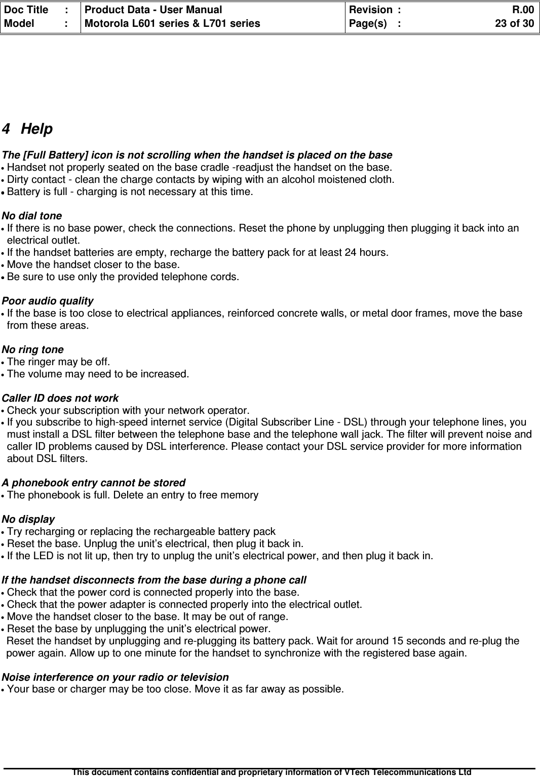 Doc Title : Product Data - User Manual Revision : R.00Model : Motorola L601 series &amp; L701 series Page(s) : 23 of 30This document contains confidential and proprietary information of VTech Telecommunications Ltd4 HelpThe [Full Battery] icon is not scrolling when the handset is placed on the base•Handset not properly seated on the base cradle -readjust the handset on the base.•Dirty contact - clean the charge contacts by wiping with an alcohol moistened cloth.••••Battery is full - charging is not necessary at this time.No dial tone•If there is no base power, check the connections. Reset the phone by unplugging then plugging it back into anelectrical outlet.•If the handset batteries are empty, recharge the battery pack for at least 24 hours.•Move the handset closer to the base.••••Be sure to use only the provided telephone cords.Poor audio quality•If the base is too close to electrical appliances, reinforced concrete walls, or metal door frames, move the basefrom these areas.No ring tone•The ringer may be off.•The volume may need to be increased.Caller ID does not work•Check your subscription with your network operator.•If you subscribe to high-speed internet service (Digital Subscriber Line - DSL) through your telephone lines, youmust install a DSL filter between the telephone base and the telephone wall jack. The filter will prevent noise andcaller ID problems caused by DSL interference. Please contact your DSL service provider for more informationabout DSL filters.A phonebook entry cannot be stored•The phonebook is full. Delete an entry to free memoryNo display•Try recharging or replacing the rechargeable battery pack•Reset the base. Unplug the unit’s electrical, then plug it back in.•If the LED is not lit up, then try to unplug the unit’s electrical power, and then plug it back in.If the handset disconnects from the base during a phone call•Check that the power cord is connected properly into the base.•Check that the power adapter is connected properly into the electrical outlet.•Move the handset closer to the base. It may be out of range.•Reset the base by unplugging the unit’s electrical power.Reset the handset by unplugging and re-plugging its battery pack. Wait for around 15 seconds and re-plug thepower again. Allow up to one minute for the handset to synchronize with the registered base again.Noise interference on your radio or television•Your base or charger may be too close. Move it as far away as possible.