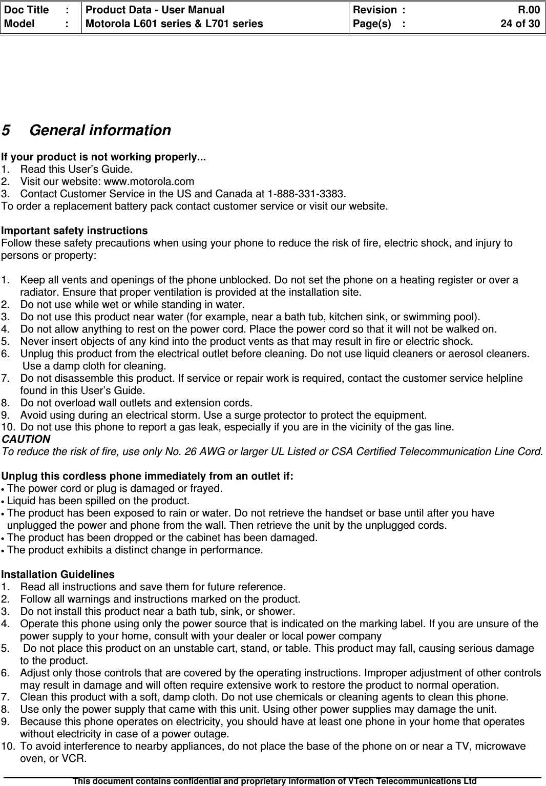 Doc Title : Product Data - User Manual Revision : R.00Model : Motorola L601 series &amp; L701 series Page(s) : 24 of 30This document contains confidential and proprietary information of VTech Telecommunications Ltd5 General informationIf your product is not working properly...1. Read this User’s Guide.2. Visit our website: www.motorola.com3. Contact Customer Service in the US and Canada at 1-888-331-3383.To order a replacement battery pack contact customer service or visit our website.Important safety instructionsFollow these safety precautions when using your phone to reduce the risk of fire, electric shock, and injury topersons or property:1. Keep all vents and openings of the phone unblocked. Do not set the phone on a heating register or over aradiator. Ensure that proper ventilation is provided at the installation site.2. Do not use while wet or while standing in water.3. Do not use this product near water (for example, near a bath tub, kitchen sink, or swimming pool).4. Do not allow anything to rest on the power cord. Place the power cord so that it will not be walked on.5. Never insert objects of any kind into the product vents as that may result in fire or electric shock.6. Unplug this product from the electrical outlet before cleaning. Do not use liquid cleaners or aerosol cleaners.Use a damp cloth for cleaning.7. Do not disassemble this product. If service or repair work is required, contact the customer service helplinefound in this User’s Guide.8. Do not overload wall outlets and extension cords.9. Avoid using during an electrical storm. Use a surge protector to protect the equipment.10. Do not use this phone to report a gas leak, especially if you are in the vicinity of the gas line.CAUTIONTo reduce the risk of fire, use only No. 26 AWG or larger UL Listed or CSA Certified Telecommunication Line Cord.Unplug this cordless phone immediately from an outlet if:•The power cord or plug is damaged or frayed.•Liquid has been spilled on the product.•The product has been exposed to rain or water. Do not retrieve the handset or base until after you haveunplugged the power and phone from the wall. Then retrieve the unit by the unplugged cords.•The product has been dropped or the cabinet has been damaged.•The product exhibits a distinct change in performance.Installation Guidelines1. Read all instructions and save them for future reference.2. Follow all warnings and instructions marked on the product.3. Do not install this product near a bath tub, sink, or shower.4. Operate this phone using only the power source that is indicated on the marking label. If you are unsure of thepower supply to your home, consult with your dealer or local power company5. Do not place this product on an unstable cart, stand, or table. This product may fall, causing serious damageto the product.6. Adjust only those controls that are covered by the operating instructions. Improper adjustment of other controlsmay result in damage and will often require extensive work to restore the product to normal operation.7. Clean this product with a soft, damp cloth. Do not use chemicals or cleaning agents to clean this phone.8. Use only the power supply that came with this unit. Using other power supplies may damage the unit.9. Because this phone operates on electricity, you should have at least one phone in your home that operateswithout electricity in case of a power outage.10. To avoid interference to nearby appliances, do not place the base of the phone on or near a TV, microwaveoven, or VCR.