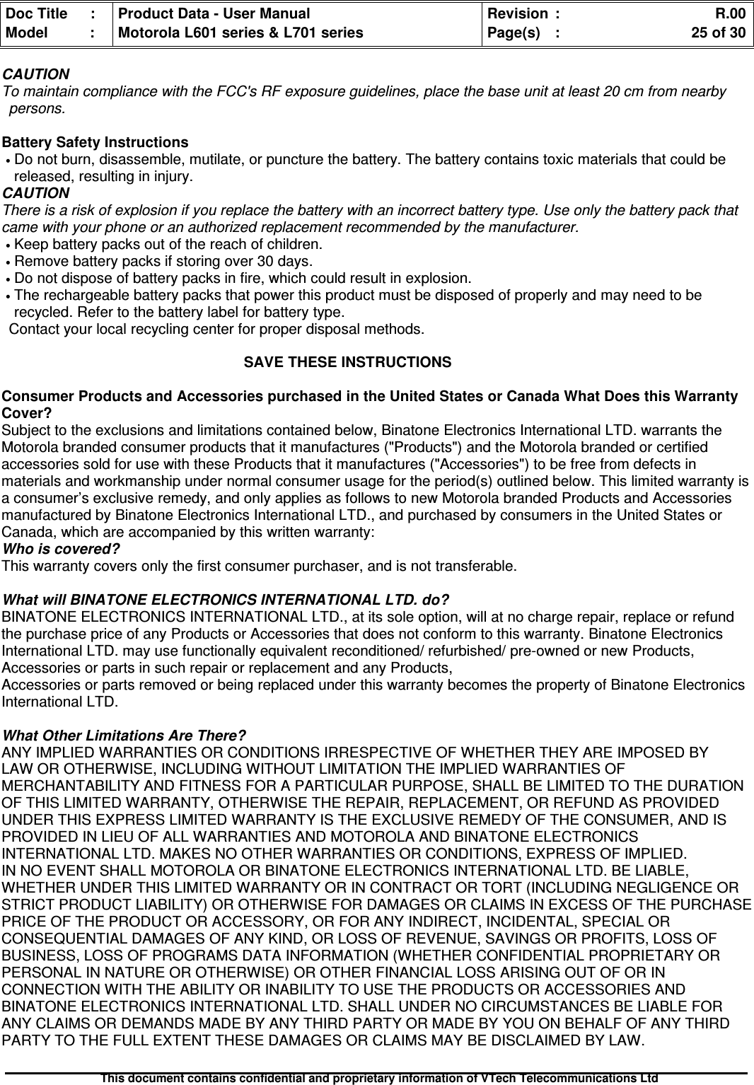 Doc Title : Product Data - User Manual Revision : R.00Model : Motorola L601 series &amp; L701 series Page(s) : 25 of 30This document contains confidential and proprietary information of VTech Telecommunications LtdCAUTIONTo maintain compliance with the FCC&apos;s RF exposure guidelines, place the base unit at least 20 cm from nearbypersons.Battery Safety Instructions•Do not burn, disassemble, mutilate, or puncture the battery. The battery contains toxic materials that could bereleased, resulting in injury.CAUTIONThere is a risk of explosion if you replace the battery with an incorrect battery type. Use only the battery pack thatcame with your phone or an authorized replacement recommended by the manufacturer.•Keep battery packs out of the reach of children.•Remove battery packs if storing over 30 days.•Do not dispose of battery packs in fire, which could result in explosion.•The rechargeable battery packs that power this product must be disposed of properly and may need to berecycled. Refer to the battery label for battery type.Contact your local recycling center for proper disposal methods.SAVE THESE INSTRUCTIONSConsumer Products and Accessories purchased in the United States or Canada What Does this WarrantyCover?Subject to the exclusions and limitations contained below, Binatone Electronics International LTD. warrants theMotorola branded consumer products that it manufactures (&quot;Products&quot;) and the Motorola branded or certifiedaccessories sold for use with these Products that it manufactures (&quot;Accessories&quot;) to be free from defects inmaterials and workmanship under normal consumer usage for the period(s) outlined below. This limited warranty isa consumer’s exclusive remedy, and only applies as follows to new Motorola branded Products and Accessoriesmanufactured by Binatone Electronics International LTD., and purchased by consumers in the United States orCanada, which are accompanied by this written warranty:Who is covered?This warranty covers only the first consumer purchaser, and is not transferable.What will BINATONE ELECTRONICS INTERNATIONAL LTD. do?BINATONE ELECTRONICS INTERNATIONAL LTD., at its sole option, will at no charge repair, replace or refundthe purchase price of any Products or Accessories that does not conform to this warranty. Binatone ElectronicsInternational LTD. may use functionally equivalent reconditioned/ refurbished/ pre-owned or new Products,Accessories or parts in such repair or replacement and any Products,Accessories or parts removed or being replaced under this warranty becomes the property of Binatone ElectronicsInternational LTD.What Other Limitations Are There?ANY IMPLIED WARRANTIES OR CONDITIONS IRRESPECTIVE OF WHETHER THEY ARE IMPOSED BYLAW OR OTHERWISE, INCLUDING WITHOUT LIMITATION THE IMPLIED WARRANTIES OFMERCHANTABILITY AND FITNESS FOR A PARTICULAR PURPOSE, SHALL BE LIMITED TO THE DURATIONOF THIS LIMITED WARRANTY, OTHERWISE THE REPAIR, REPLACEMENT, OR REFUND AS PROVIDEDUNDER THIS EXPRESS LIMITED WARRANTY IS THE EXCLUSIVE REMEDY OF THE CONSUMER, AND ISPROVIDED IN LIEU OF ALL WARRANTIES AND MOTOROLA AND BINATONE ELECTRONICSINTERNATIONAL LTD. MAKES NO OTHER WARRANTIES OR CONDITIONS, EXPRESS OF IMPLIED.IN NO EVENT SHALL MOTOROLA OR BINATONE ELECTRONICS INTERNATIONAL LTD. BE LIABLE,WHETHER UNDER THIS LIMITED WARRANTY OR IN CONTRACT OR TORT (INCLUDING NEGLIGENCE ORSTRICT PRODUCT LIABILITY) OR OTHERWISE FOR DAMAGES OR CLAIMS IN EXCESS OF THE PURCHASEPRICE OF THE PRODUCT OR ACCESSORY, OR FOR ANY INDIRECT, INCIDENTAL, SPECIAL ORCONSEQUENTIAL DAMAGES OF ANY KIND, OR LOSS OF REVENUE, SAVINGS OR PROFITS, LOSS OFBUSINESS, LOSS OF PROGRAMS DATA INFORMATION (WHETHER CONFIDENTIAL PROPRIETARY ORPERSONAL IN NATURE OR OTHERWISE) OR OTHER FINANCIAL LOSS ARISING OUT OF OR INCONNECTION WITH THE ABILITY OR INABILITY TO USE THE PRODUCTS OR ACCESSORIES ANDBINATONE ELECTRONICS INTERNATIONAL LTD. SHALL UNDER NO CIRCUMSTANCES BE LIABLE FORANY CLAIMS OR DEMANDS MADE BY ANY THIRD PARTY OR MADE BY YOU ON BEHALF OF ANY THIRDPARTY TO THE FULL EXTENT THESE DAMAGES OR CLAIMS MAY BE DISCLAIMED BY LAW.