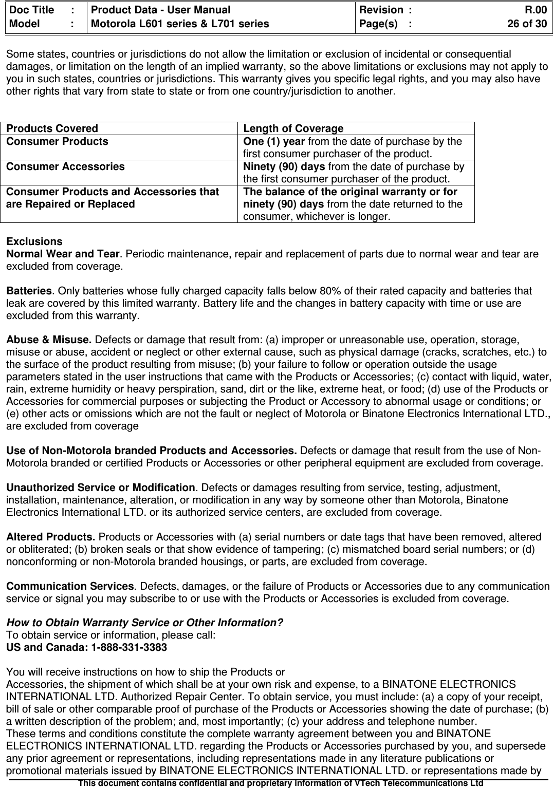 Doc Title : Product Data - User Manual Revision : R.00Model : Motorola L601 series &amp; L701 series Page(s) : 26 of 30This document contains confidential and proprietary information of VTech Telecommunications LtdSome states, countries or jurisdictions do not allow the limitation or exclusion of incidental or consequentialdamages, or limitation on the length of an implied warranty, so the above limitations or exclusions may not apply toyou in such states, countries or jurisdictions. This warranty gives you specific legal rights, and you may also haveother rights that vary from state to state or from one country/jurisdiction to another.Products Covered Length of CoverageConsumer Products One (1) year from the date of purchase by thefirst consumer purchaser of the product.Consumer Accessories Ninety (90) days from the date of purchase bythe first consumer purchaser of the product.Consumer Products and Accessories thatare Repaired or ReplacedThe balance of the original warranty or forninety (90) days from the date returned to theconsumer, whichever is longer.ExclusionsNormal Wear and Tear. Periodic maintenance, repair and replacement of parts due to normal wear and tear areexcluded from coverage.Batteries. Only batteries whose fully charged capacity falls below 80% of their rated capacity and batteries thatleak are covered by this limited warranty. Battery life and the changes in battery capacity with time or use areexcluded from this warranty.Abuse &amp; Misuse. Defects or damage that result from: (a) improper or unreasonable use, operation, storage,misuse or abuse, accident or neglect or other external cause, such as physical damage (cracks, scratches, etc.) tothe surface of the product resulting from misuse; (b) your failure to follow or operation outside the usageparameters stated in the user instructions that came with the Products or Accessories; (c) contact with liquid, water,rain, extreme humidity or heavy perspiration, sand, dirt or the like, extreme heat, or food; (d) use of the Products orAccessories for commercial purposes or subjecting the Product or Accessory to abnormal usage or conditions; or(e) other acts or omissions which are not the fault or neglect of Motorola or Binatone Electronics International LTD.,are excluded from coverageUse of Non-Motorola branded Products and Accessories. Defects or damage that result from the use of Non-Motorola branded or certified Products or Accessories or other peripheral equipment are excluded from coverage.Unauthorized Service or Modification. Defects or damages resulting from service, testing, adjustment,installation, maintenance, alteration, or modification in any way by someone other than Motorola, BinatoneElectronics International LTD. or its authorized service centers, are excluded from coverage.Altered Products. Products or Accessories with (a) serial numbers or date tags that have been removed, alteredor obliterated; (b) broken seals or that show evidence of tampering; (c) mismatched board serial numbers; or (d)nonconforming or non-Motorola branded housings, or parts, are excluded from coverage.Communication Services. Defects, damages, or the failure of Products or Accessories due to any communicationservice or signal you may subscribe to or use with the Products or Accessories is excluded from coverage.How to Obtain Warranty Service or Other Information?To obtain service or information, please call:US and Canada: 1-888-331-3383You will receive instructions on how to ship the Products orAccessories, the shipment of which shall be at your own risk and expense, to a BINATONE ELECTRONICSINTERNATIONAL LTD. Authorized Repair Center. To obtain service, you must include: (a) a copy of your receipt,bill of sale or other comparable proof of purchase of the Products or Accessories showing the date of purchase; (b)a written description of the problem; and, most importantly; (c) your address and telephone number.These terms and conditions constitute the complete warranty agreement between you and BINATONEELECTRONICS INTERNATIONAL LTD. regarding the Products or Accessories purchased by you, and supersedeany prior agreement or representations, including representations made in any literature publications orpromotional materials issued by BINATONE ELECTRONICS INTERNATIONAL LTD. or representations made by