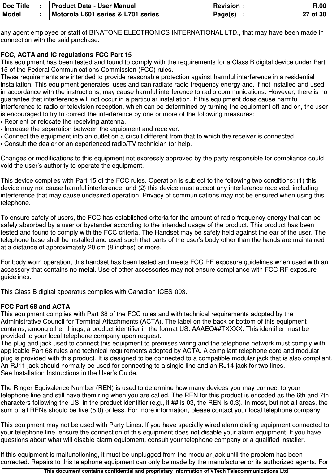 Doc Title : Product Data - User Manual Revision : R.00Model : Motorola L601 series &amp; L701 series Page(s) : 27 of 30This document contains confidential and proprietary information of VTech Telecommunications Ltdany agent employee or staff of BINATONE ELECTRONICS INTERNATIONAL LTD., that may have been made inconnection with the said purchase.FCC, ACTA and IC regulations FCC Part 15This equipment has been tested and found to comply with the requirements for a Class B digital device under Part15 of the Federal Communications Commission (FCC) rules.These requirements are intended to provide reasonable protection against harmful interference in a residentialinstallation. This equipment generates, uses and can radiate radio frequency energy and, if not installed and usedin accordance with the instructions, may cause harmful interference to radio communications. However, there is noguarantee that interference will not occur in a particular installation. If this equipment does cause harmfulinterference to radio or television reception, which can be determined by turning the equipment off and on, the useris encouraged to try to correct the interference by one or more of the following measures:•Reorient or relocate the receiving antenna.•Increase the separation between the equipment and receiver.•Connect the equipment into an outlet on a circuit different from that to which the receiver is connected.•Consult the dealer or an experienced radio/TV technician for help.Changes or modifications to this equipment not expressly approved by the party responsible for compliance couldvoid the user’s authority to operate the equipment.This device complies with Part 15 of the FCC rules. Operation is subject to the following two conditions: (1) thisdevice may not cause harmful interference, and (2) this device must accept any interference received, includinginterference that may cause undesired operation. Privacy of communications may not be ensured when using thistelephone.To ensure safety of users, the FCC has established criteria for the amount of radio frequency energy that can besafely absorbed by a user or bystander according to the intended usage of the product. This product has beentested and found to comply with the FCC criteria. The Handset may be safely held against the ear of the user. Thetelephone base shall be installed and used such that parts of the user’s body other than the hands are maintainedat a distance of approximately 20 cm (8 inches) or more.For body worn operation, this handset has been tested and meets FCC RF exposure guidelines when used with anaccessory that contains no metal. Use of other accessories may not ensure compliance with FCC RF exposureguidelines.This Class B digital apparatus complies with Canadian ICES-003.FCC Part 68 and ACTAThis equipment complies with Part 68 of the FCC rules and with technical requirements adopted by theAdministrative Council for Terminal Attachments (ACTA). The label on the back or bottom of this equipmentcontains, among other things, a product identifier in the format US: AAAEQ##TXXXX. This identifier must beprovided to your local telephone company upon request.The plug and jack used to connect this equipment to premises wiring and the telephone network must comply withapplicable Part 68 rules and technical requirements adopted by ACTA. A compliant telephone cord and modularplug is provided with this product. It is designed to be connected to a compatible modular jack that is also compliant.An RJ11 jack should normally be used for connecting to a single line and an RJ14 jack for two lines.See Installation Instructions in the User’s Guide.The Ringer Equivalence Number (REN) is used to determine how many devices you may connect to yourtelephone line and still have them ring when you are called. The REN for this product is encoded as the 6th and 7thcharacters following the US: in the product identifier (e.g., if ## is 03, the REN is 0.3). In most, but not all areas, thesum of all RENs should be five (5.0) or less. For more information, please contact your local telephone company.This equipment may not be used with Party Lines. If you have specially wired alarm dialing equipment connected toyour telephone line, ensure the connection of this equipment does not disable your alarm equipment. If you havequestions about what will disable alarm equipment, consult your telephone company or a qualified installer.If this equipment is malfunctioning, it must be unplugged from the modular jack until the problem has beencorrected. Repairs to this telephone equipment can only be made by the manufacturer or its authorized agents. For