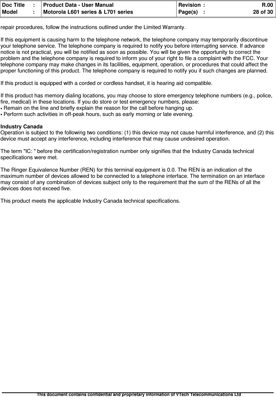 Doc Title : Product Data - User Manual Revision : R.00Model : Motorola L601 series &amp; L701 series Page(s) : 28 of 30This document contains confidential and proprietary information of VTech Telecommunications Ltdrepair procedures, follow the instructions outlined under the Limited Warranty.If this equipment is causing harm to the telephone network, the telephone company may temporarily discontinueyour telephone service. The telephone company is required to notify you before interrupting service. If advancenotice is not practical, you will be notified as soon as possible. You will be given the opportunity to correct theproblem and the telephone company is required to inform you of your right to file a complaint with the FCC. Yourtelephone company may make changes in its facilities, equipment, operation, or procedures that could affect theproper functioning of this product. The telephone company is required to notify you if such changes are planned.If this product is equipped with a corded or cordless handset, it is hearing aid compatible.If this product has memory dialing locations, you may choose to store emergency telephone numbers (e.g., police,fire, medical) in these locations. If you do store or test emergency numbers, please:•Remain on the line and briefly explain the reason for the call before hanging up.•Perform such activities in off-peak hours, such as early morning or late evening.Industry CanadaOperation is subject to the following two conditions: (1) this device may not cause harmful interference, and (2) thisdevice must accept any interference, including interference that may cause undesired operation.The term &quot;IC: &quot; before the certification/registration number only signifies that the Industry Canada technicalspecifications were met.The Ringer Equivalence Number (REN) for this terminal equipment is 0.0. The REN is an indication of themaximum number of devices allowed to be connected to a telephone interface. The termination on an interfacemay consist of any combination of devices subject only to the requirement that the sum of the RENs of all thedevices does not exceed five.This product meets the applicable Industry Canada technical specifications.