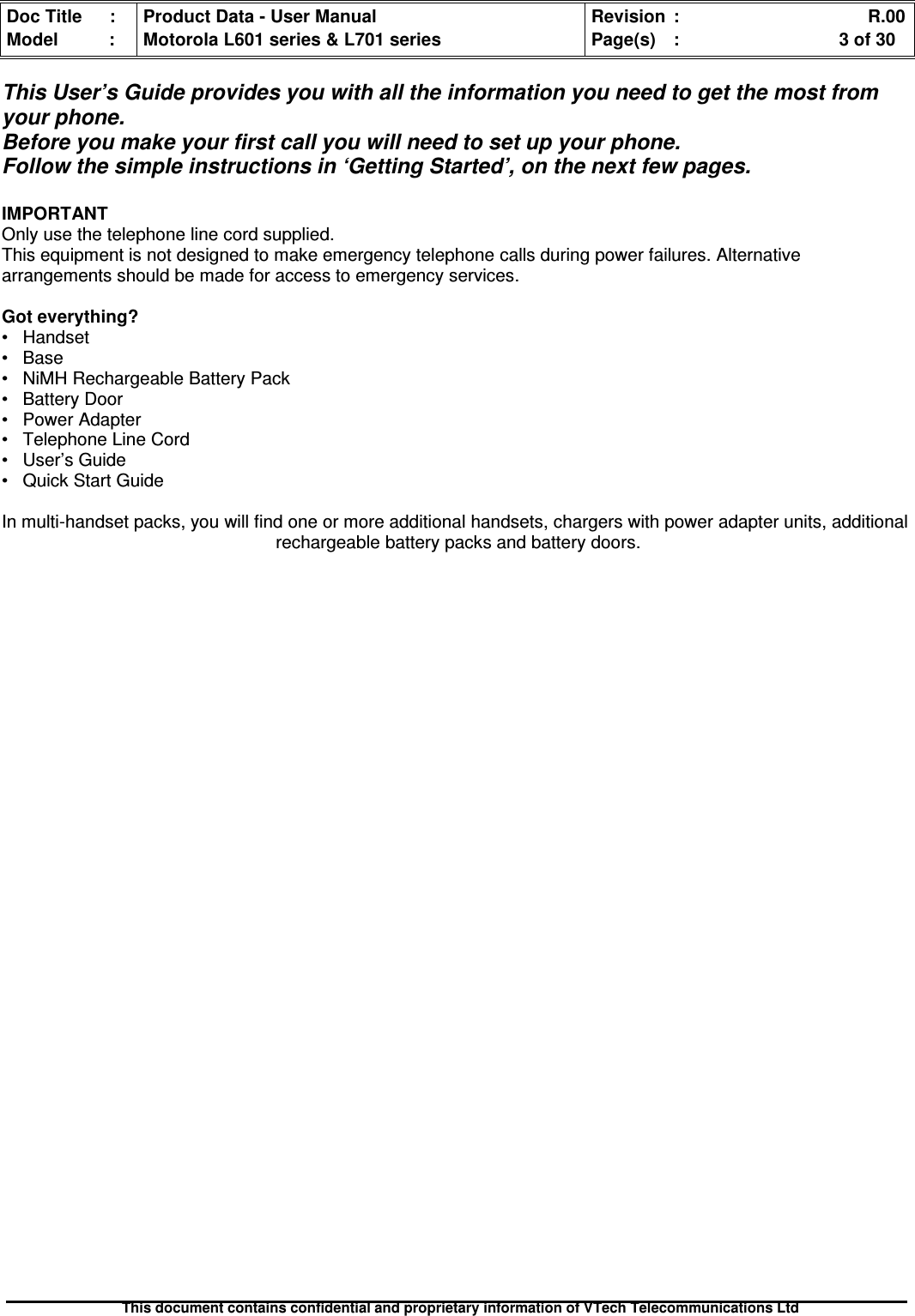 Doc Title : Product Data - User Manual Revision : R.00Model : Motorola L601 series &amp; L701 series Page(s) : 3 of 30This document contains confidential and proprietary information of VTech Telecommunications LtdThis User’s Guide provides you with all the information you need to get the most fromyour phone.Before you make your first call you will need to set up your phone.Follow the simple instructions in ‘Getting Started’, on the next few pages.IMPORTANTOnly use the telephone line cord supplied.This equipment is not designed to make emergency telephone calls during power failures. Alternativearrangements should be made for access to emergency services.Got everything?• Handset• Base• NiMH Rechargeable Battery Pack• Battery Door• Power Adapter• Telephone Line Cord• User’s Guide• Quick Start GuideIn multi-handset packs, you will find one or more additional handsets, chargers with power adapter units, additionalrechargeable battery packs and battery doors.