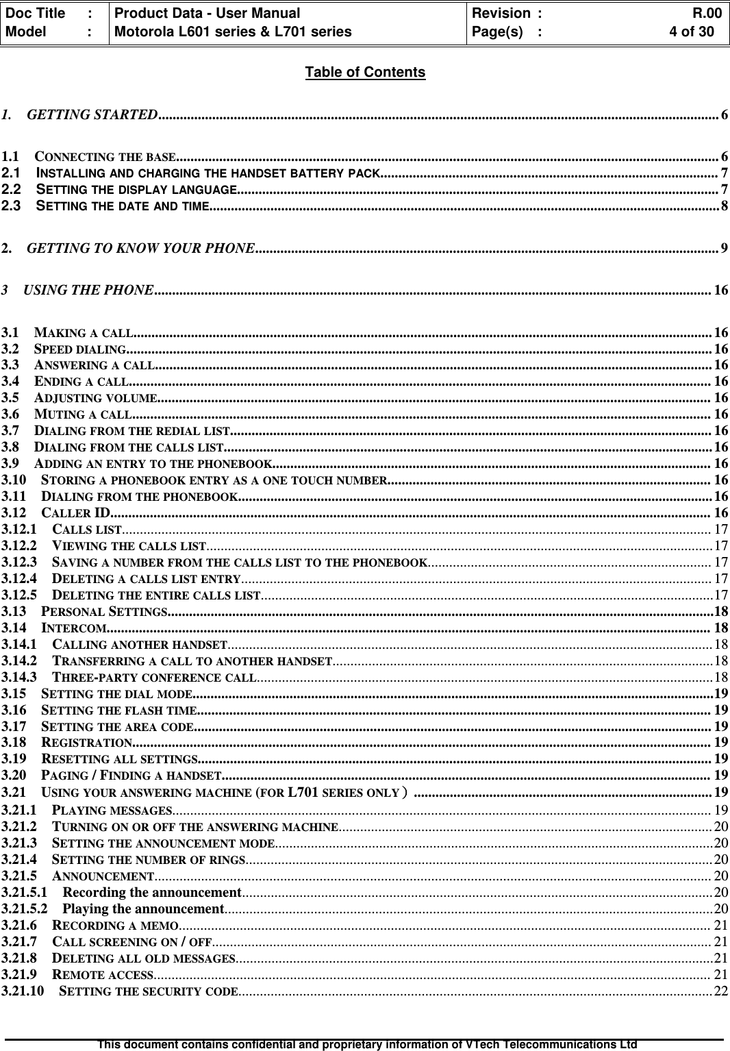 Doc Title : Product Data - User Manual Revision : R.00Model : Motorola L601 series &amp; L701 series Page(s) : 4 of 30This document contains confidential and proprietary information of VTech Telecommunications LtdTable of Contents1. GETTING STARTED............................................................................................................................................................ 61.1 CONNECTING THE BASE....................................................................................................................................................... 62.1 INSTALLING AND CHARGING THE HANDSET BATTERY PACK.............................................................................................. 72.2 SETTING THE DISPLAY LANGUAGE...................................................................................................................................... 72.3 SETTING THE DATE AND TIME..............................................................................................................................................82. GETTING TO KNOW YOUR PHONE................................................................................................................................. 93 USING THE PHONE........................................................................................................................................................... 163.1 MAKING A CALL................................................................................................................................................................. 163.2 SPEED DIALING................................................................................................................................................................... 163.3 ANSWERING A CALL........................................................................................................................................................... 163.4 ENDING A CALL.................................................................................................................................................................. 163.5 ADJUSTING VOLUME.......................................................................................................................................................... 163.6 MUTING A CALL................................................................................................................................................................. 163.7 DIALING FROM THE REDIAL LIST...................................................................................................................................... 163.8 DIALING FROM THE CALLS LIST........................................................................................................................................163.9 ADDING AN ENTRY TO THE PHONEBOOK.......................................................................................................................... 163.10 STORING A PHONEBOOK ENTRY AS A ONE TOUCH NUMBER.......................................................................................... 163.11 DIALING FROM THE PHONEBOOK....................................................................................................................................163.12 CALLERID....................................................................................................................................................................... 163.12.1 CALLS LIST.................................................................................................................................................................... 173.12.2 VIEWING THE CALLS LIST.............................................................................................................................................173.12.3 SAVING A NUMBER FROM THE CALLS LIST TO THE PHONEBOOK............................................................................... 173.12.4 DELETING A CALLS LIST ENTRY................................................................................................................................... 173.12.5 DELETING THE ENTIRE CALLS LIST..............................................................................................................................173.13 PERSONALSETTINGS........................................................................................................................................................183.14 INTERCOM........................................................................................................................................................................ 183.14.1 CALLING ANOTHER HANDSET....................................................................................................................................... 183.14.2 TRANSFERRING A CALL TO ANOTHER HANDSET..........................................................................................................183.14.3 THREE-PARTY CONFERENCE CALL...............................................................................................................................183.15 SETTING THE DIAL MODE.................................................................................................................................................193.16 SETTING THE FLASH TIME............................................................................................................................................... 193.17 SETTING THE AREA CODE................................................................................................................................................ 193.18 REGISTRATION................................................................................................................................................................. 193.19 RESETTING ALL SETTINGS............................................................................................................................................... 193.20 PAGING/ FINDING A HANDSET........................................................................................................................................ 193.21 USING YOUR ANSWERING MACHINE(FORL701SERIES ONLY））））................................................................................... 193.21.1 PLAYING MESSAGES...................................................................................................................................................... 193.21.2 TURNING ON OR OFF THE ANSWERING MACHINE........................................................................................................ 203.21.3 SETTING THE ANNOUNCEMENT MODE..........................................................................................................................203.21.4 SETTING THE NUMBER OF RINGS.................................................................................................................................. 203.21.5 ANNOUNCEMENT........................................................................................................................................................... 203.21.5.1 Recording the announcement................................................................................................................................... 203.21.5.2 Playing the announcement........................................................................................................................................203.21.6 RECORDING A MEMO.................................................................................................................................................... 213.21.7 CALL SCREENING ON/OFF........................................................................................................................................... 213.21.8 DELETING ALL OLD MESSAGES.....................................................................................................................................213.21.9 REMOTE ACCESS........................................................................................................................................................... 213.21.10 SETTING THE SECURITY CODE.................................................................................................................................... 22