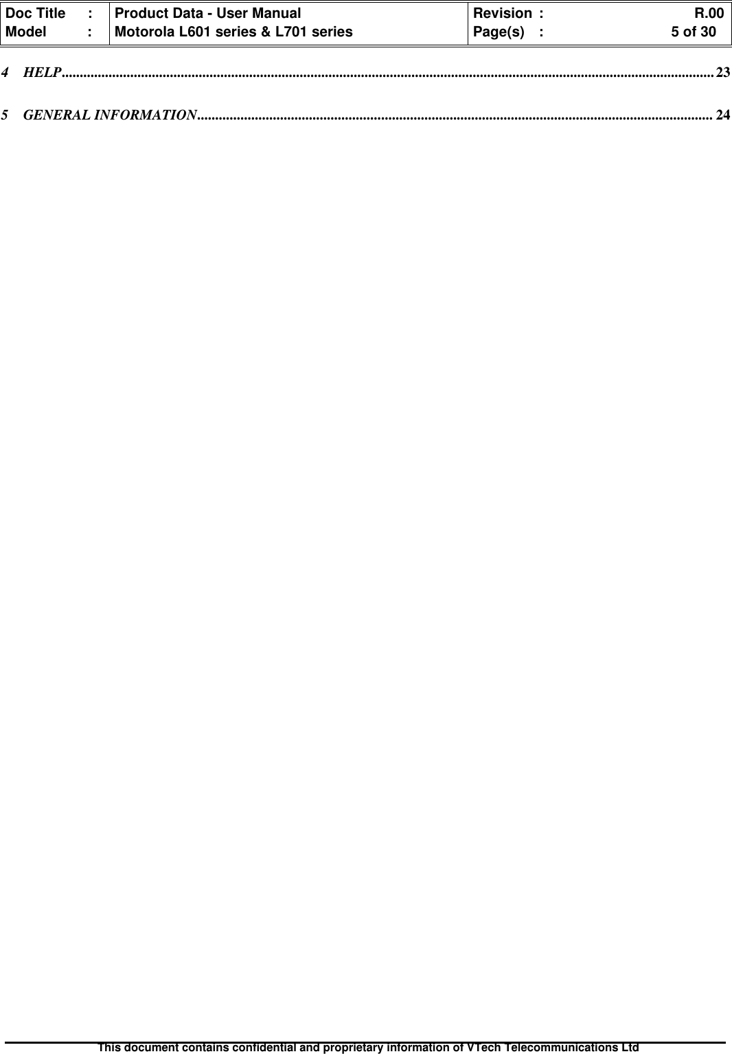 Doc Title : Product Data - User Manual Revision : R.00Model : Motorola L601 series &amp; L701 series Page(s) : 5 of 30This document contains confidential and proprietary information of VTech Telecommunications Ltd4 HELP..................................................................................................................................................................................... 235 GENERAL INFORMATION............................................................................................................................................... 24