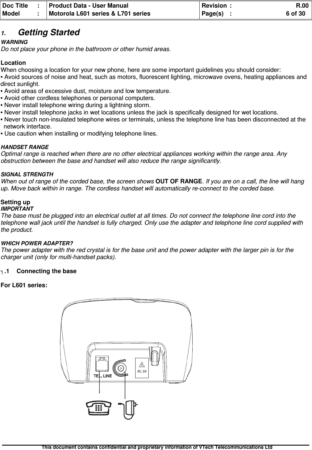 Doc Title : Product Data - User Manual Revision : R.00Model : Motorola L601 series &amp; L701 series Page(s) : 6 of 30This document contains confidential and proprietary information of VTech Telecommunications Ltd1.Getting StartedWARNINGDo not place your phone in the bathroom or other humid areas.LocationWhen choosing a location for your new phone, here are some important guidelines you should consider:•Avoid sources of noise and heat, such as motors, fluorescent lighting, microwave ovens, heating appliances anddirect sunlight.•Avoid areas of excessive dust, moisture and low temperature.•Avoid other cordless telephones or personal computers.•Never install telephone wiring during a lightning storm.•Never install telephone jacks in wet locations unless the jack is specifically designed for wet locations.•Never touch non-insulated telephone wires or terminals, unless the telephone line has been disconnected at thenetwork interface.•Use caution when installing or modifying telephone lines.HANDSET RANGEOptimal range is reached when there are no other electrical appliances working within the range area. Anyobstruction between the base and handset will also reduce the range significantly.SIGNAL STRENGTHWhen out of range of the corded base, the screen shows OUT OF RANGE.If you are on a call, the line will hangup. Move back within in range. The cordless handset will automatically re-connect to the corded base.Setting upIMPORTANTThe base must be plugged into an electrical outlet at all times. Do not connect the telephone line cord into thetelephone wall jack until the handset is fully charged. Only use the adapter and telephone line cord supplied withthe product.WHICH POWER ADAPTER?The power adapter with the red crystal is for the base unit and the power adapter with the larger pin is for thecharger unit (only for multi-handset packs)..1 Connecting the baseFor L601 series: