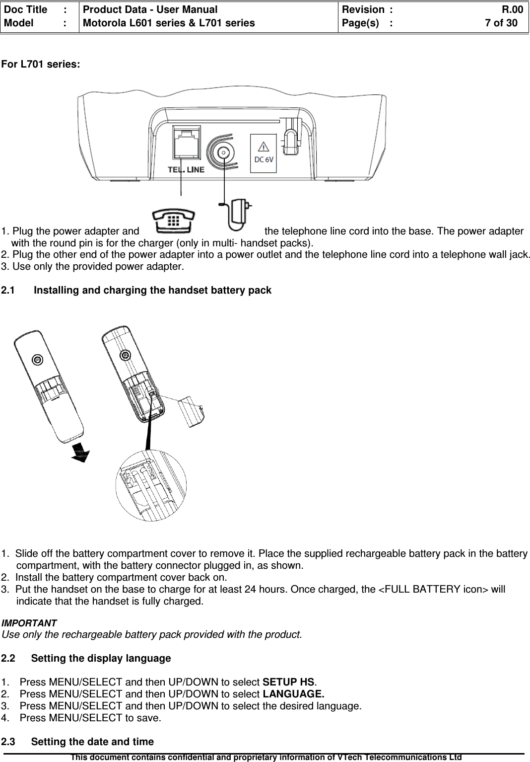 Doc Title : Product Data - User Manual Revision : R.00Model : Motorola L601 series &amp; L701 series Page(s) : 7 of 30This document contains confidential and proprietary information of VTech Telecommunications LtdFor L701 series:1. Plug the power adapter and the telephone line cord into the base. The power adapterwith the round pin is for the charger (only in multi- handset packs).2. Plug the other end of the power adapter into a power outlet and the telephone line cord into a telephone wall jack.3. Use only the provided power adapter.2.1 Installing and charging the handset battery pack1. Slide off the battery compartment cover to remove it. Place the supplied rechargeable battery pack in the batterycompartment, with the battery connector plugged in, as shown.2. Install the battery compartment cover back on.3. Put the handset on the base to charge for at least 24 hours. Once charged, the &lt;FULL BATTERY icon&gt; willindicate that the handset is fully charged.IMPORTANTUse only the rechargeable battery pack provided with the product.2.2 Setting the display language1. Press MENU/SELECT and then UP/DOWN to select SETUP HS.2. Press MENU/SELECT and then UP/DOWN to selectLANGUAGE.3. Press MENU/SELECT and then UP/DOWN to select the desired language.4. Press MENU/SELECT to save.2.3 Setting the date and time