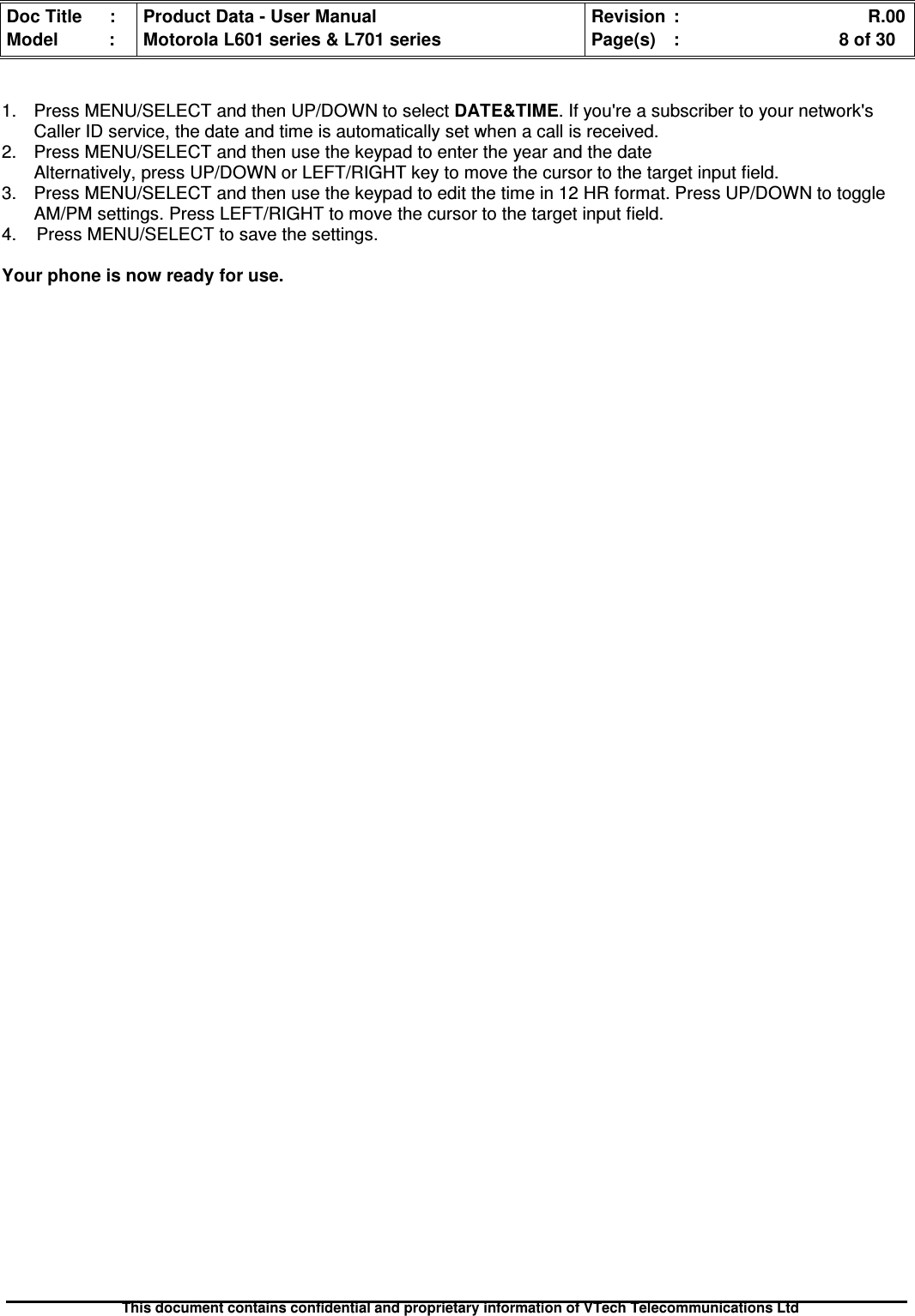 Doc Title : Product Data - User Manual Revision : R.00Model : Motorola L601 series &amp; L701 series Page(s) : 8 of 30This document contains confidential and proprietary information of VTech Telecommunications Ltd1. Press MENU/SELECT and then UP/DOWN to select DATE&amp;TIME. If you&apos;re a subscriber to your network&apos;sCaller ID service, the date and time is automatically set when a call is received.2. Press MENU/SELECT and then use the keypad to enter the year and the dateAlternatively, press UP/DOWN or LEFT/RIGHT key to move the cursor to the target input field.3. Press MENU/SELECT and then use the keypad to edit the time in 12 HR format. Press UP/DOWN to toggleAM/PM settings. Press LEFT/RIGHT to move the cursor to the target input field.4. Press MENU/SELECT to save the settings.Your phone is now ready for use.