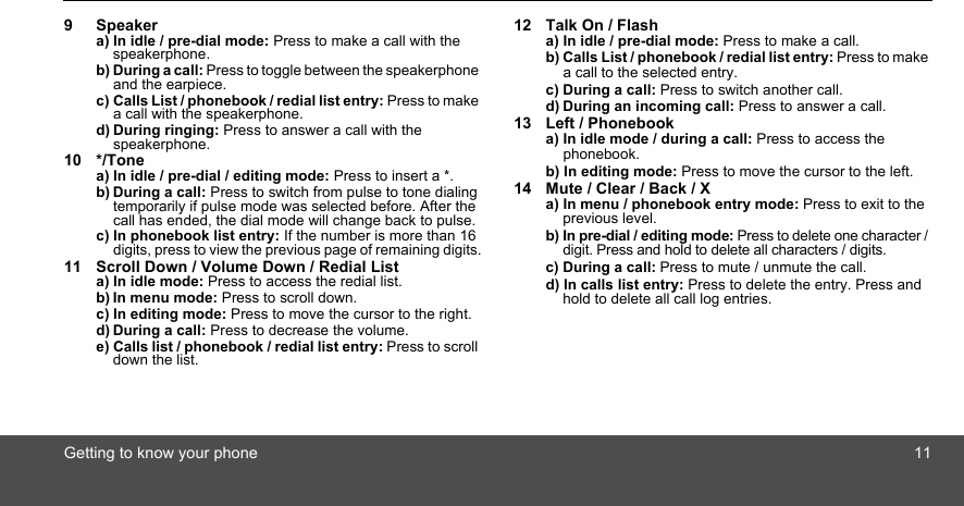 Getting to know your phone 119 Speakera) In idle / pre-dial mode: Press to make a call with the speakerphone.b) During a call: Press to toggle between the speakerphone and the earpiece.c) Calls List / phonebook / redial list entry: Press to make a call with the speakerphone.d) During ringing: Press to answer a call with the speakerphone.10 */Tonea) In idle / pre-dial / editing mode: Press to insert a *.b) During a call: Press to switch from pulse to tone dialing temporarily if pulse mode was selected before. After the call has ended, the dial mode will change back to pulse.c) In phonebook list entry: If the number is more than 16 digits, press to view the previous page of remaining digits.11 Scroll Down / Volume Down / Redial Lista) In idle mode: Press to access the redial list.b) In menu mode: Press to scroll down.c) In editing mode: Press to move the cursor to the right.d) During a call: Press to decrease the volume.e) Calls list / phonebook / redial list entry: Press to scroll down the list.12 Talk On / Flasha) In idle / pre-dial mode: Press to make a call.b) Calls List / phonebook / redial list entry: Press to make a call to the selected entry.c) During a call: Press to switch another call.d) During an incoming call: Press to answer a call.13 Left / Phonebooka) In idle mode / during a call: Press to access the phonebook.b) In editing mode: Press to move the cursor to the left.14 Mute / Clear / Back / X a) In menu / phonebook entry mode: Press to exit to the previous level.b) In pre-dial / editing mode: Press to delete one character / digit. Press and hold to delete all characters / digits.c) During a call: Press to mute / unmute the call.d) In calls list entry: Press to delete the entry. Press and hold to delete all call log entries.