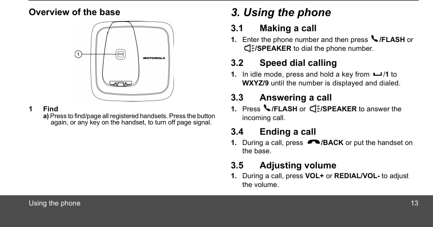 Using the phone 13Overview of the base1Finda) Press to find/page all registered handsets. Press the button again, or any key on the handset, to turn off page signal.3. Using the phone3.1 Making a call1. Enter the phone number and then press  /FLASH or /SPEAKER to dial the phone number.3.2 Speed dial calling1. In idle mode, press and hold a key from  /1 to WXYZ/9 until the number is displayed and dialed.3.3 Answering a call1. Press  /FLASH or  /SPEAKER to answer the incoming call.3.4 Ending a call1. During a call, press  /BACK or put the handset on the base.3.5 Adjusting volume1. During a call, press VOL+ or REDIAL/VOL- to adjust the volume.