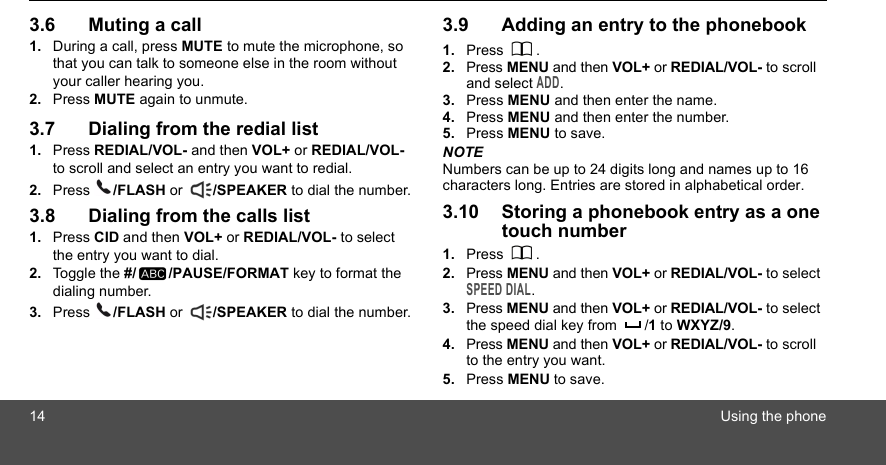 14 Using the phone3.6 Muting a call1. During a call, press MUTE to mute the microphone, so that you can talk to someone else in the room without your caller hearing you.2. Press MUTE again to unmute.3.7 Dialing from the redial list1. Press REDIAL/VOL- and then VOL+ or REDIAL/VOL- to scroll and select an entry you want to redial.2. Press  /FLASH or  /SPEAKER to dial the number.3.8 Dialing from the calls list1. Press CID and then VOL+ or REDIAL/VOL- to select the entry you want to dial.2. Toggle the #/ /PAUSE/FORMAT key to format the dialing number.3. Press  /FLASH or  /SPEAKER to dial the number.3.9 Adding an entry to the phonebook1. Press . 2. Press MENU and then VOL+ or REDIAL/VOL- to scroll and select ADD.3. Press MENU and then enter the name.4. Press MENU and then enter the number.5. Press MENU to save.NOTENumbers can be up to 24 digits long and names up to 16 characters long. Entries are stored in alphabetical order.3.10 Storing a phonebook entry as a one touch number1. Press .2. Press MENU and then VOL+ or REDIAL/VOL- to select SPEED DIAL.3. Press MENU and then VOL+ or REDIAL/VOL- to select the speed dial key from  /1 to WXYZ/9.4. Press MENU and then VOL+ or REDIAL/VOL- to scroll to the entry you want.5. Press MENU to save.