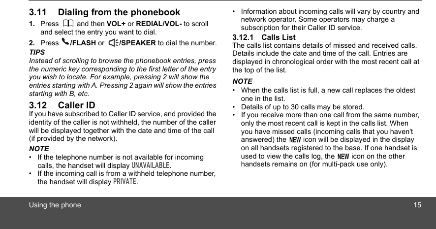 Using the phone 153.11 Dialing from the phonebook1. Press  and then VOL+ or REDIAL/VOL- to scroll and select the entry you want to dial.2. Press  /FLASH or  /SPEAKER to dial the number.TIPSInstead of scrolling to browse the phonebook entries, press the numeric key corresponding to the first letter of the entry you wish to locate. For example, pressing 2 will show the entries starting with A. Pressing 2 again will show the entries starting with B, etc.3.12 Caller IDIf you have subscribed to Caller ID service, and provided the identity of the caller is not withheld, the number of the caller will be displayed together with the date and time of the call (if provided by the network).NOTE•  If the telephone number is not available for incoming calls, the handset will display UNAVAILABLE.•  If the incoming call is from a withheld telephone number, the handset will display PRIVATE.•  Information about incoming calls will vary by country and network operator. Some operators may charge a subscription for their Caller ID service.3.12.1 Calls ListThe calls list contains details of missed and received calls. Details include the date and time of the call. Entries are displayed in chronological order with the most recent call at the top of the list.NOTE•  When the calls list is full, a new call replaces the oldest one in the list.•  Details of up to 30 calls may be stored.•  If you receive more than one call from the same number, only the most recent call is kept in the calls list. When       you have missed calls (incoming calls that you haven&apos;t answered) the   icon will be displayed in the display on all handsets registered to the base. If one handset is used to view the calls log, the   icon on the other handsets remains on (for multi-pack use only).