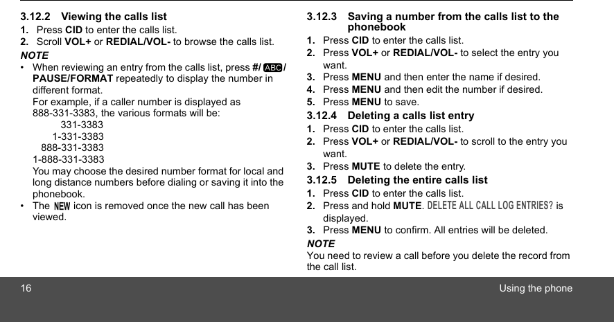 16 Using the phone3.12.2 Viewing the calls list1. Press CID to enter the calls list.2. Scroll VOL+ or REDIAL/VOL- to browse the calls list.NOTE•  When reviewing an entry from the calls list, press #/ /PAUSE/FORMAT repeatedly to display the number in different format.For example, if a caller number is displayed as 888-331-3383, the various formats will be:          331-3383       1-331-3383   888-331-33831-888-331-3383You may choose the desired number format for local and long distance numbers before dialing or saving it into the phonebook. •  The   icon is removed once the new call has been viewed.3.12.3 Saving a number from the calls list to the phonebook1. Press CID to enter the calls list.2. Press VOL+ or REDIAL/VOL- to select the entry you want.3. Press MENU and then enter the name if desired.4. Press MENU and then edit the number if desired.5. Press MENU to save.3.12.4 Deleting a calls list entry1. Press CID to enter the calls list.2. Press VOL+ or REDIAL/VOL- to scroll to the entry you want.3. Press MUTE to delete the entry.3.12.5 Deleting the entire calls list1. Press CID to enter the calls list.2. Press and hold MUTE. DELETE ALL CALL LOG ENTRIES? is displayed.3. Press MENU to confirm. All entries will be deleted.NOTEYou need to review a call before you delete the record from the call list.