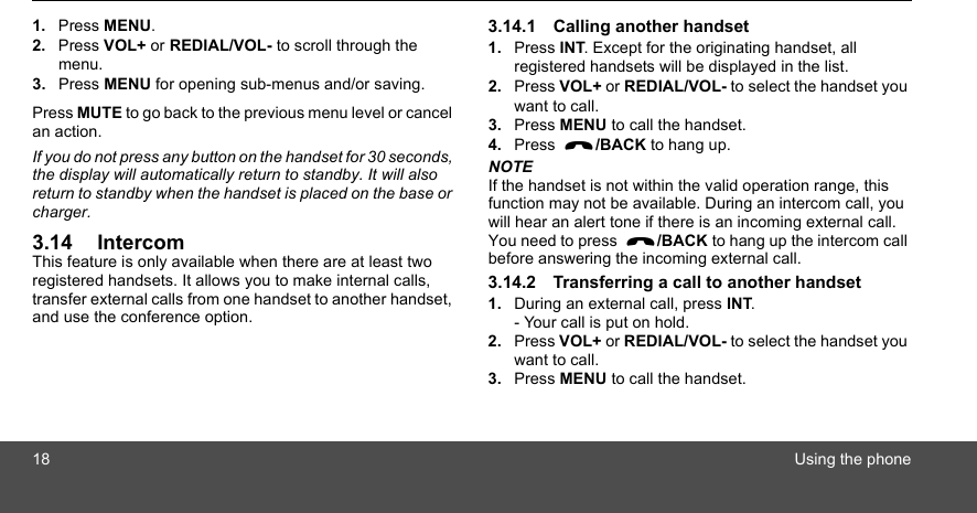 18 Using the phone1. Press MENU.2. Press VOL+ or REDIAL/VOL- to scroll through the menu.3. Press MENU for opening sub-menus and/or saving. Press MUTE to go back to the previous menu level or cancel an action.If you do not press any button on the handset for 30 seconds, the display will automatically return to standby. It will also return to standby when the handset is placed on the base or charger.3.14 IntercomThis feature is only available when there are at least two registered handsets. It allows you to make internal calls, transfer external calls from one handset to another handset, and use the conference option.3.14.1 Calling another handset1. Press INT. Except for the originating handset, all registered handsets will be displayed in the list.2. Press VOL+ or REDIAL/VOL- to select the handset you want to call.3. Press MENU to call the handset.4. Press  /BACK to hang up.NOTEIf the handset is not within the valid operation range, this function may not be available. During an intercom call, you will hear an alert tone if there is an incoming external call. You need to press  /BACK to hang up the intercom call before answering the incoming external call.3.14.2 Transferring a call to another handset1. During an external call, press INT.- Your call is put on hold.2. Press VOL+ or REDIAL/VOL- to select the handset you want to call.3. Press MENU to call the handset.