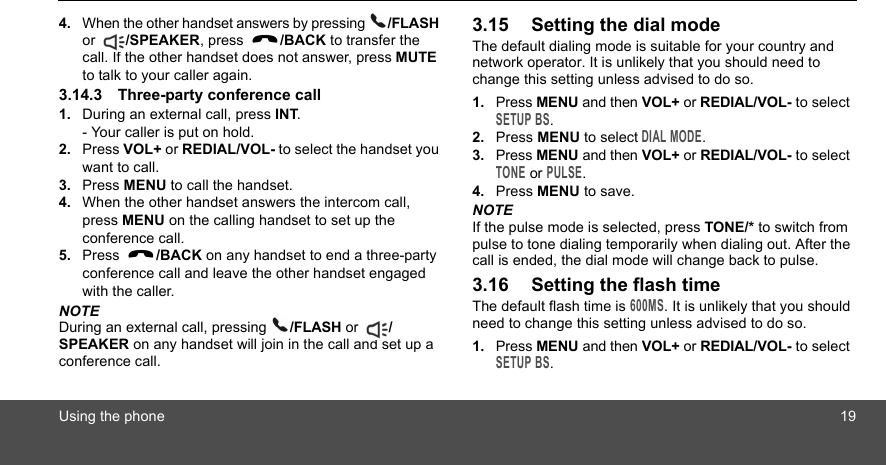 Using the phone 194. When the other handset answers by pressing  /FLASH or  /SPEAKER, press  /BACK to transfer the call. If the other handset does not answer, press MUTE to talk to your caller again.3.14.3 Three-party conference call1. During an external call, press INT.- Your caller is put on hold.2. Press VOL+ or REDIAL/VOL- to select the handset you want to call.3. Press MENU to call the handset.4. When the other handset answers the intercom call, press MENU on the calling handset to set up the conference call. 5. Press  /BACK on any handset to end a three-party conference call and leave the other handset engaged with the caller.NOTEDuring an external call, pressing  /FLASH or  /SPEAKER on any handset will join in the call and set up a conference call.3.15 Setting the dial modeThe default dialing mode is suitable for your country and network operator. It is unlikely that you should need to change this setting unless advised to do so.1. Press MENU and then VOL+ or REDIAL/VOL- to select SETUP BS.2. Press MENU to select DIAL MODE.3. Press MENU and then VOL+ or REDIAL/VOL- to select TONE or PULSE.4. Press MENU to save.NOTEIf the pulse mode is selected, press TONE/* to switch from pulse to tone dialing temporarily when dialing out. After the call is ended, the dial mode will change back to pulse.3.16 Setting the flash timeThe default flash time is 600MS. It is unlikely that you should need to change this setting unless advised to do so.1. Press MENU and then VOL+ or REDIAL/VOL- to select SETUP BS.