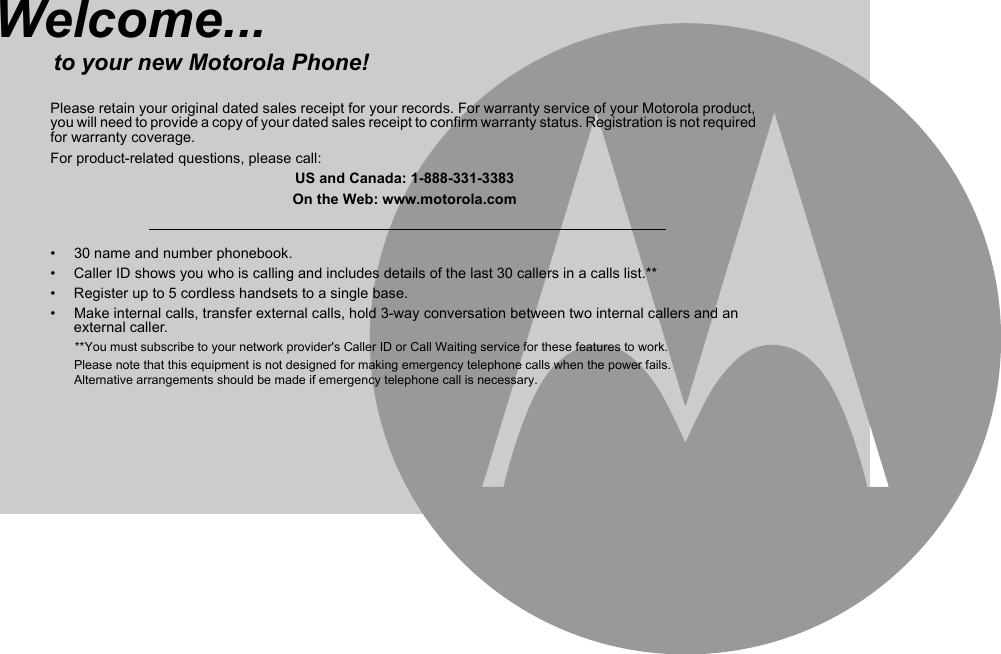 •  30 name and number phonebook.•  Caller ID shows you who is calling and includes details of the last 30 callers in a calls list.** •  Register up to 5 cordless handsets to a single base.•  Make internal calls, transfer external calls, hold 3-way conversation between two internal callers and an external caller.       **You must subscribe to your network provider&apos;s Caller ID or Call Waiting service for these features to work.Please note that this equipment is not designed for making emergency telephone calls when the power fails.Alternative arrangements should be made if emergency telephone call is necessary.Welcome...to your new Motorola Phone!Please retain your original dated sales receipt for your records. For warranty service of your Motorola product, you will need to provide a copy of your dated sales receipt to confirm warranty status. Registration is not required for warranty coverage.For product-related questions, please call:US and Canada: 1-888-331-3383On the Web: www.motorola.com