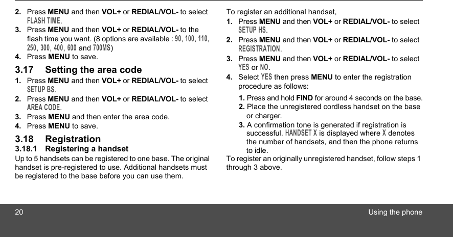 20 Using the phone2. Press MENU and then VOL+ or REDIAL/VOL- to select FLASH TIME.3. Press MENU and then VOL+ or REDIAL/VOL- to the flash time you want. (8 options are available : 90, 100, 110, 250, 300, 400, 600 and 700MS)4. Press MENU to save.3.17 Setting the area code1. Press MENU and then VOL+ or REDIAL/VOL- to select SETUP BS.2. Press MENU and then VOL+ or REDIAL/VOL- to select AREA CODE.3. Press MENU and then enter the area code.4. Press MENU to save.3.18 Registration3.18.1 Registering a handsetUp to 5 handsets can be registered to one base. The original handset is pre-registered to use. Additional handsets must be registered to the base before you can use them.To register an additional handset,1. Press MENU and then VOL+ or REDIAL/VOL- to select SETUP HS.2. Press MENU and then VOL+ or REDIAL/VOL- to select REGISTRATION.3. Press MENU and then VOL+ or REDIAL/VOL- to select YES or NO.4. Select YES then press MENU to enter the registration procedure as follows:1. Press and hold FIND for around 4 seconds on the base.2. Place the unregistered cordless handset on the base or charger.3. A confirmation tone is generated if registration is successful. HANDSET X is displayed where X denotes the number of handsets, and then the phone returns to idle.To register an originally unregistered handset, follow steps 1 through 3 above.