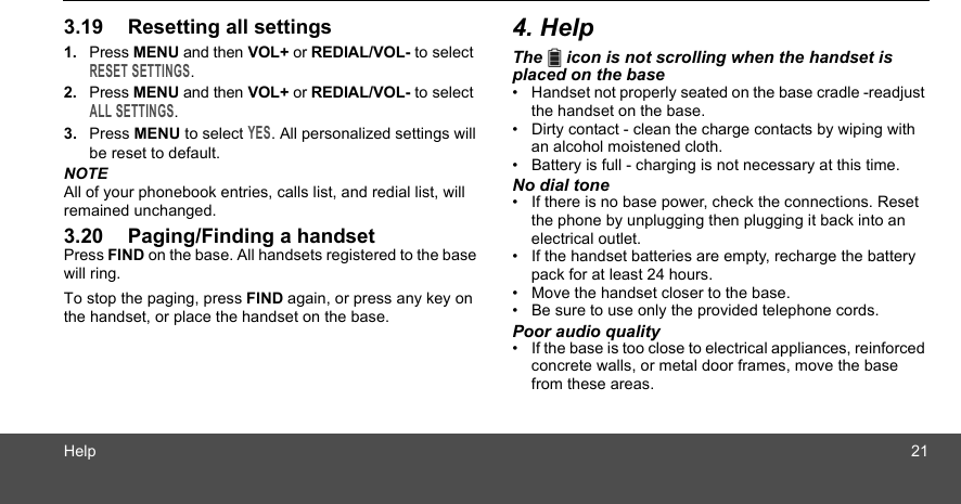 Help 213.19 Resetting all settings1. Press MENU and then VOL+ or REDIAL/VOL- to select RESET SETTINGS.2. Press MENU and then VOL+ or REDIAL/VOL- to select ALL SETTINGS.3. Press MENU to select YES. All personalized settings will be reset to default.NOTEAll of your phonebook entries, calls list, and redial list, will remained unchanged.3.20 Paging/Finding a handsetPress FIND on the base. All handsets registered to the base will ring.To stop the paging, press FIND again, or press any key on the handset, or place the handset on the base.4. HelpThe   icon is not scrolling when the handset is placed on the base•  Handset not properly seated on the base cradle -readjust the handset on the base.•  Dirty contact - clean the charge contacts by wiping with an alcohol moistened cloth.•  Battery is full - charging is not necessary at this time.No dial tone•  If there is no base power, check the connections. Reset the phone by unplugging then plugging it back into an electrical outlet.•  If the handset batteries are empty, recharge the battery pack for at least 24 hours.•  Move the handset closer to the base.•  Be sure to use only the provided telephone cords.Poor audio quality•  If the base is too close to electrical appliances, reinforced concrete walls, or metal door frames, move the base from these areas.