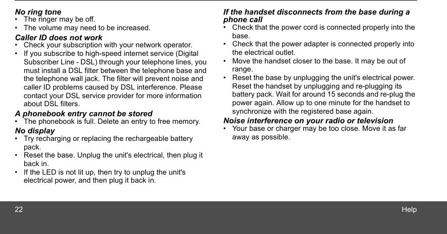 22 HelpNo ring tone•  The ringer may be off.•  The volume may need to be increased.Caller ID does not work•  Check your subscription with your network operator.•  If you subscribe to high-speed internet service (Digital Subscriber Line - DSL) through your telephone lines, you must install a DSL filter between the telephone base and the telephone wall jack. The filter will prevent noise and caller ID problems caused by DSL interference. Please contact your DSL service provider for more information about DSL filters.A phonebook entry cannot be stored•  The phonebook is full. Delete an entry to free memory.No display•  Try recharging or replacing the rechargeable battery pack.•  Reset the base. Unplug the unit&apos;s electrical, then plug it back in.•  If the LED is not lit up, then try to unplug the unit&apos;s electrical power, and then plug it back in.If the handset disconnects from the base during a phone call•  Check that the power cord is connected properly into the base.•  Check that the power adapter is connected properly into the electrical outlet.•  Move the handset closer to the base. It may be out of range.•  Reset the base by unplugging the unit&apos;s electrical power. Reset the handset by unplugging and re-plugging its battery pack. Wait for around 15 seconds and re-plug the power again. Allow up to one minute for the handset to synchronize with the registered base again.Noise interference on your radio or television•  Your base or charger may be too close. Move it as far away as possible.