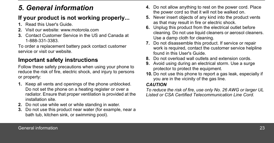 General information 235. General informationIf your product is not working properly...1. Read this User&apos;s Guide.2. Visit our website: www.motorola.com3. Contact Customer Service in the US and Canada at 1-888-331-3383.To order a replacement battery pack contact customer service or visit our website.Important safety instructionsFollow these safety precautions when using your phone to reduce the risk of fire, electric shock, and injury to persons or property:1. Keep all vents and openings of the phone unblocked. Do not set the phone on a heating register or over a radiator. Ensure that proper ventilation is provided at the installation site.2. Do not use while wet or while standing in water.3. Do not use this product near water (for example, near a bath tub, kitchen sink, or swimming pool).4. Do not allow anything to rest on the power cord. Place the power cord so that it will not be walked on.5. Never insert objects of any kind into the product vents as that may result in fire or electric shock.6. Unplug this product from the electrical outlet before cleaning. Do not use liquid cleaners or aerosol cleaners. Use a damp cloth for cleaning.7. Do not disassemble this product. If service or repair work is required, contact the customer service helpline found in this User&apos;s Guide.8. Do not overload wall outlets and extension cords.9. Avoid using during an electrical storm. Use a surge protector to protect the equipment.10. Do not use this phone to report a gas leak, especially if you are in the vicinity of the gas line.CAUTIONTo reduce the risk of fire, use only No. 26 AWG or larger UL Listed or CSA Certified Telecommunication Line Cord.