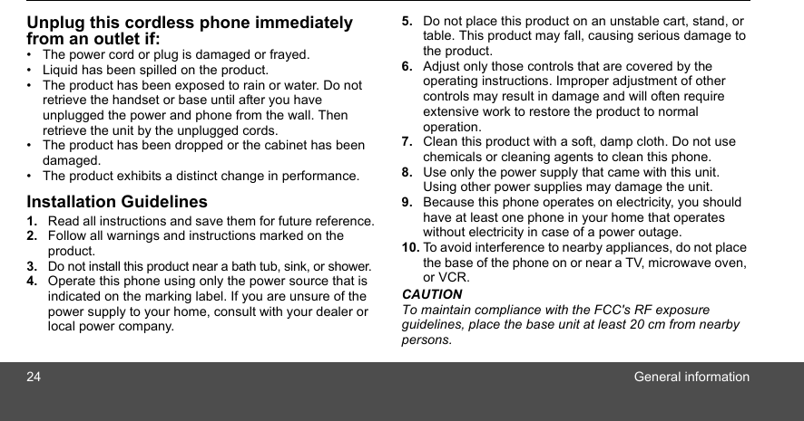 24 General informationUnplug this cordless phone immediately from an outlet if:•  The power cord or plug is damaged or frayed.•  Liquid has been spilled on the product.•  The product has been exposed to rain or water. Do not retrieve the handset or base until after you have unplugged the power and phone from the wall. Then retrieve the unit by the unplugged cords.•  The product has been dropped or the cabinet has been damaged.•  The product exhibits a distinct change in performance.Installation Guidelines1. Read all instructions and save them for future reference.2. Follow all warnings and instructions marked on the product.3. Do not install this product near a bath tub, sink, or shower.4. Operate this phone using only the power source that is indicated on the marking label. If you are unsure of the  power supply to your home, consult with your dealer or local power company.5. Do not place this product on an unstable cart, stand, or table. This product may fall, causing serious damage to the product.6. Adjust only those controls that are covered by the operating instructions. Improper adjustment of other controls may result in damage and will often require extensive work to restore the product to normal operation.7. Clean this product with a soft, damp cloth. Do not use chemicals or cleaning agents to clean this phone.8. Use only the power supply that came with this unit. Using other power supplies may damage the unit.9. Because this phone operates on electricity, you should have at least one phone in your home that operates without electricity in case of a power outage.10. To avoid interference to nearby appliances, do not place the base of the phone on or near a TV, microwave oven, or VCR.CAUTIONTo maintain compliance with the FCC&apos;s RF exposure guidelines, place the base unit at least 20 cm from nearby persons.