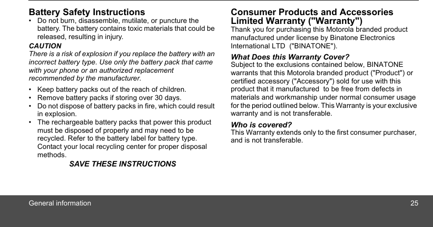 General information 25Battery Safety Instructions•  Do not burn, disassemble, mutilate, or puncture the battery. The battery contains toxic materials that could be released, resulting in injury.CAUTIONThere is a risk of explosion if you replace the battery with an incorrect battery type. Use only the battery pack that came with your phone or an authorized replacement recommended by the manufacturer.•  Keep battery packs out of the reach of children.•  Remove battery packs if storing over 30 days.•  Do not dispose of battery packs in fire, which could result in explosion.•  The rechargeable battery packs that power this product must be disposed of properly and may need to be recycled. Refer to the battery label for battery type. Contact your local recycling center for proper disposal methods.SAVE THESE INSTRUCTIONSConsumer Products and Accessories Limited Warranty (&quot;Warranty&quot;)Thank you for purchasing this Motorola branded product manufactured under license by Binatone Electronics International LTD  (&quot;BINATONE&quot;).What Does this Warranty Cover? Subject to the exclusions contained below, BINATONE warrants that this Motorola branded product (&quot;Product&quot;) or certified accessory (&quot;Accessory&quot;) sold for use with this product that it manufactured  to be free from defects in materials and workmanship under normal consumer usage for the period outlined below. This Warranty is your exclusive warranty and is not transferable.Who is covered?This Warranty extends only to the first consumer purchaser, and is not transferable.