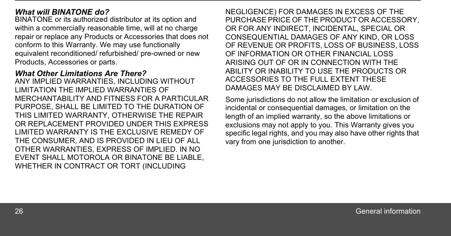 26 General informationWhat will BINATONE do?BINATONE or its authorized distributor at its option and within a commercially reasonable time, will at no charge repair or replace any Products or Accessories that does not conform to this Warranty. We may use functionally equivalent reconditioned/ refurbished/ pre-owned or new Products, Accessories or parts.What Other Limitations Are There?ANY IMPLIED WARRANTIES, INCLUDING WITHOUT LIMITATION THE IMPLIED WARRANTIES OF MERCHANTABILITY AND FITNESS FOR A PARTICULAR PURPOSE, SHALL BE LIMITED TO THE DURATION OF THIS LIMITED WARRANTY, OTHERWISE THE REPAIR OR REPLACEMENT PROVIDED UNDER THIS EXPRESS LIMITED WARRANTY IS THE EXCLUSIVE REMEDY OF THE CONSUMER, AND IS PROVIDED IN LIEU OF ALL OTHER WARRANTIES, EXPRESS OF IMPLIED. IN NO EVENT SHALL MOTOROLA OR BINATONE BE LIABLE, WHETHER IN CONTRACT OR TORT (INCLUDING NEGLIGENCE) FOR DAMAGES IN EXCESS OF THE PURCHASE PRICE OF THE PRODUCT OR ACCESSORY, OR FOR ANY INDIRECT, INCIDENTAL, SPECIAL OR CONSEQUENTIAL DAMAGES OF ANY KIND, OR LOSS OF REVENUE OR PROFITS, LOSS OF BUSINESS, LOSS OF INFORMATION OR OTHER FINANCIAL LOSS ARISING OUT OF OR IN CONNECTION WITH THE ABILITY OR INABILITY TO USE THE PRODUCTS OR ACCESSORIES TO THE FULL EXTENT THESE DAMAGES MAY BE DISCLAIMED BY LAW.Some jurisdictions do not allow the limitation or exclusion of incidental or consequential damages, or limitation on the length of an implied warranty, so the above limitations or exclusions may not apply to you. This Warranty gives you specific legal rights, and you may also have other rights that vary from one jurisdiction to another.